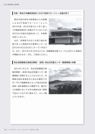 150 ライブラリー・リソース・ガイド 2015年 冬号
ARG 業務実績 定期報告
弊社代表の岡本が総務省からの委嘱
に よ る ICT 地 域 マ ネ ー ジ ャ ー と し て、
2013 年度、2014 年度の 2 ヶ年に渡っ
て沖縄県恩納村に派遣されていましたが、
2015年2月度の派遣を持って、本業務
を終了しました。
なお、本業務での主たる取り組み対
象であった恩納村文化情報センターは
2015年4月23日（木）にオープン予定で
す。また、2015年5月16日（土）には、図書館総合展フォーラム2015 in 恩納村
が開催されます。ぜひ、ご参加ください。
2015年1月より、気仙沼図書館災害
復旧事業・（仮称）気仙沼児童センター整
備事業に参画することとなりました。本
事業の設計者選定のための公募型プロ
ポーザルで最優秀者となった株式会社岡
田新一設計事務所との業務です。震災か
らの復興において大きな意味を持つ事業
であることを十分に踏まえて、心して臨
んでいきます。
気仙沼図書館災害復旧事業・（仮称）気仙沼児童センター整備事業に参画
代表・岡本の沖縄県恩納村へのICT地域マネージャー派遣が終了
 