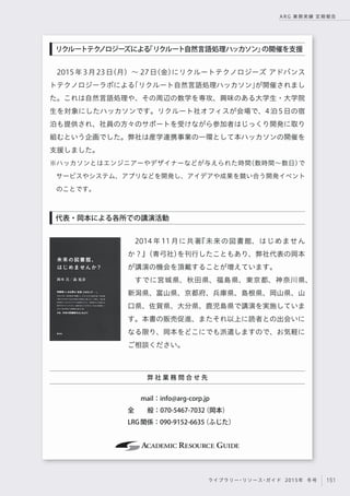 151ライブラリー・リソース・ガイド 2015年 冬号
ARG 業務実績 定期報告
2015年3月23日（月）∼ 27日（金）にリクルートテクノロジーズ アドバンス
トテクノロジーラボによる「リクルート自然言語処理ハッカソン」が開催されまし
た。これは自然言語処理や、その周辺の数学を専攻、興味のある大学生・大学院
生を対象にしたハッカソンです。リクルート社オフィスが会場で、4泊5日の宿
泊も提供され、社員の方々のサポートを受けながら参加者はじっくり開発に取り
組むという企画でした。弊社は産学連携事業の一環として本ハッカソンの開催を
支援しました。
※ハッカソンとはエンジニアーやデザイナーなどが与えられた時間（数時間∼数日）で
サービスやシステム、アプリなどを開発し、アイデアや成果を競い合う開発イベント
のことです。
2014 年 11 月に共著『未来の図書館、はじめません
か？』（青弓社）を刊行したこともあり、弊社代表の岡本
が講演の機会を頂戴することが増えています。
すでに宮城県、秋田県、福島県、東京都、神奈川県、
新潟県、富山県、京都府、兵庫県、島根県、岡山県、山
口県、佐賀県、大分県、鹿児島県で講演を実施していま
す。本書の販売促進、またそれ以上に読者との出会いに
なる限り、岡本をどこにでも派遣しますので、お気軽に
ご相談ください。
代表・岡本による各所での講演活動
リクルートテクノロジーズによる「リクルート自然言語処理ハッカソン」の開催を支援
弊 社 業 務 問 合 せ 先
  mail：info@arg-corp.jp 
全  般：070-5467-7032（岡本）
LRG関係：090-9152-6635（ふじた）
 
