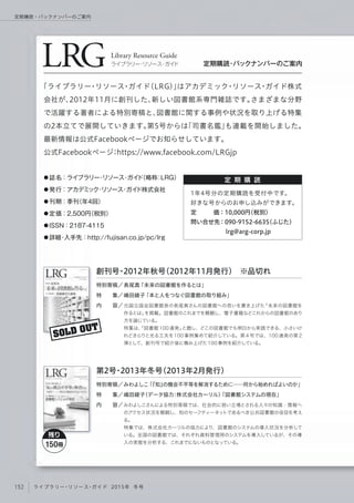 LRGLibrary Resource Guide
ライブラリー・リソース・ガイド 定期購読・バックナンバーのご案内
定 期 購 読● 誌名：ライブラリー・リソース・ガイド（略称：LRG） 
● 発行：アカデミック・リソース・ガイド株式会社
● 刊期：季刊（年4回）  
● 定価：2,500円（税別） 
● ISSN：2187-4115
● 詳細・入手先：http://fujisan.co.jp/pc/lrg
「ライブラリー・リソース・ガイド（LRG）」はアカデミック・リソース・ガイド株式
会社が、2012年11月に創刊した、新しい図書館系専門雑誌です。さまざまな分野
で活躍する著者による特別寄稿と、図書館に関する事例や状況を取り上げる特集
の2本立てで展開していきます。第5号からは「司書名鑑」も連載を開始しました。
最新情報は公式Facebookページでお知らせしています。
公式Facebookページ：https://www.facebook.com/LRGjp
1年4号分の定期購読を受付中です。
好きな号からのお申し込みができます。
定   価：10,000円（税別）
問い合せ先：090-9152-6635（ふじた）
      lrg@arg-corp.jp
SOLD OUT
元国立国会図書館長の長尾真さんの図書館への思いを書き上げた「未来の図書館を
作るとは」を掲載。図書館のこれまでを概観し、電子書籍などこれからの図書館のあり
方を論じている。
特集は、「図書館 100 連発」と題し、どこの図書館でも明日から実践できる、小さいけ
れどきらりと光る工夫を100 事例集めて紹介している。第 4 号では、100 連発の第 2
弾として、創刊号で紹介後に積み上げた100事例を紹介している。
特別寄稿／
特  集／
内  容／
創刊号・2012年秋号（2012年11月発行） ※品切れ
長尾真「未来の図書館を作るとは」
嶋田綾子「本と人をつなぐ図書館の取り組み」
みわよしこさんによる特別寄稿では、社会的に弱い立場とされる人々の知識・情報へ
のアクセス状況を概観し、知のセーフティーネットであるべき公共図書館の役目を考え
る。
特集では、株式会社カーリルの協力により、図書館のシステムの導入状況を分析して
いる。全国の図書館では、それぞれ資料管理用のシステムを導入しているが、その導
入の実態を分析する、これまでにないものとなっている。
特別寄稿／
特  集／
内  容／
第2号・2013年冬号（2013年2月発行）
みわよしこ「『知』の機会不平等を解消するために──何から始めればよいのか」
嶋田綾子（データ協力：株式会社カーリル）「図書館システムの現在」
残り
150冊
152 ライブラリー・リソース・ガイド 2015年 冬号
定期購読・バックナンバーのご案内
 