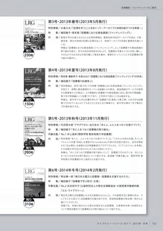 特別寄稿「本と人、人と人をつなぐ仕掛けづくり」は、「これからの街の本屋」をコンセ
プトにした本屋「B&B」を運営するnumabooks 代表の内沼晋太郎さん、自宅を開放
する「住み開き」を提唱する日常編集家のアサダワタルさん、「ビブリオバトル」を考案し
た立命館大学の谷口忠大さんの3名にお話をいただく。
特集は、「本と人をつなぐ図書館の取り組み」として、図書館で行われている、本と人と
をつなぐさまざまな取り組みについて紹介する。新連載「司書名鑑」は、関西学院 聖
和短期大学図書館の井上昌彦さんを紹介する。
特別寄稿／
特  集／
司書名鑑／
内  容／
第5号・2013年秋号（2013年11月発行）
内沼晋太郎・アサダワタル・谷口忠大「本と人、人と人をつなぐ仕掛けづくり」
嶋田綾子「本と人をつなぐ図書館の取り組み」
No.1 井上昌彦（関西学院 聖和短期大学図書館）
東日本大震災は図書館にも大きな被害をもたらした。その被害状況と復興の歩み、そ
してそこから見えてくる図書館の支援のあり方を、宮城県図書館の熊谷慎一郎さんに
論じていただいた。
特集では、地域に残された災害の記録を伝える図書館、災害資料を使い地域防災に
ついて啓発活動を行う図書館などの取り組みについて紹介する。
特別寄稿／
特  集／
司書名鑑／
内  容／
第6号・2014年冬号（2014年2月発行）
熊谷慎一郎「東日本大震災と図書館─図書館を支援するかたち」
嶋田綾子「図書館で学ぶ防災・災害」
No.2 谷合佳代子（公益財団法人大阪社会運動協会・大阪産業労働資料館
「エル・ライブラリー」）
特別寄稿は、前号（第3号）での特集「図書館における資金調達（ファンドレイジング）」
を受けて、実際に資金調達を行っている組織からの視点、資金調達のサービスを提供
する事業者からの視点と、より理論的に図書館での資金調達に迫る。第4号が理論編、
第3号が実践編という位置づけであり、2号併せて読むことをお勧めする。
特集は、創刊号で大きな反響を呼んだ「図書館 100 連発」の第 2 弾。さまざまな図書
館で行われている小さくてもきらりと光る工夫や事業から、創刊号以降の1年で集めた
100個を紹介する。
特別寄稿／
特  集／
内  容／
第4号・2013年夏号（2013年8月発行）
岡本真・鎌倉幸子・米良はるか「図書館における資金調達（ファンドレイジング）の未来」
嶋田綾子「図書館100連発 2」
東海大学の水島久光さんによる特別寄稿は、著者自身の私的アーカイブの試み、夕張・
鹿児島・東北の地域の記憶と記録を巡って、地域アーカイブの役割と重要性を論じて
いる。
特集は「図書館における資金調達（ファンドレイジング）」として図書館での資金調達の
取り組みを紹介。昨今の自治体財政状況により、図書館の予算も十分とは言い難い。
そのなかでさまざまな手段を講じて資金を集め、事業を行っていこうとする図書館の取
り組みを集めた。
特別寄稿／
特  集／
内  容／
第3号・2013年春号（2013年5月発行）
水島久光「『記憶を失う』ことをめぐって∼アーカイブと地域を結びつける実践∼」
嶋田綾子･岡本真「図書館における資金調達（ファンドレイジング）」
残り
230冊
残り
310冊
残り
260冊
残り
150冊
153ライブラリー・リソース・ガイド 2015年 冬号
定期購読・バックナンバーのご案内
 