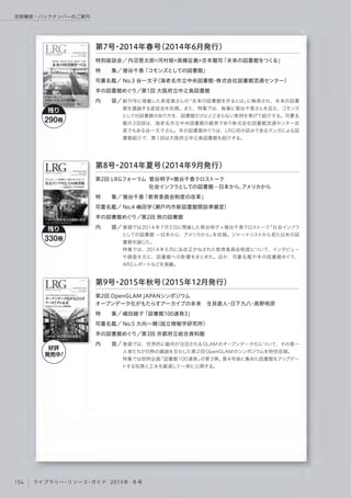 創刊号に掲載した長尾真さんの「未来の図書館を作るとは」に触発され、未来の図書
館を議論する座談会を収録。また、特集では、執筆に猪谷千香さんを迎え、コモンズ
としての図書館のあり方を、図書館だけにとどまらない実例を挙げて紹介する。司書名
鑑の3回目は、海老名市立中央図書館の館長であり株式会社図書館流通センター会
長でもある谷一文子さん。羊の図書館めぐりは、LRG 初の試みであるマンガによる図
書館紹介で、第1回は大阪府立中之島図書館を紹介する。
特別座談会／
特  集／
司書名鑑／
羊の図書館めぐり／
内  容／
第7号・2014年春号（2014年6月発行）
 内沼晋太郎 河村奨 高橋征義 吉本龍司「未来の図書館をつくる」
猪谷千香「コモンズとしての図書館」
No.3 谷一文子（海老名市立中央図書館・株式会社図書館流通センター）
    第1回 大阪府立中之島図書館
巻頭では2014年7月2日に開催した菅谷明子 猪谷千香クロストーク「社会インフラ
としての図書館 ─日本から、アメリカから」を収録。ジャーナリストから見た日米の図
書館を論じた。
特集では、2014 年 6月に法改正がなされた教育委員会制度について、インタビュー
や調査を元に、図書館への影響をまとめた。ほか、司書名鑑や羊の図書館めぐり、
ARGレポートなどを掲載。
第2回 LRGフォーラム 菅谷明子 猪谷千香クロストーク
          社会インフラとしての図書館─日本から、アメリカから
特  集／
司書名鑑／
羊の図書館めぐり／
内  容／
第8号・2014年夏号（2014年9月発行）
猪谷千香「教育委員会制度の改革」
No.4 嶋田学（瀬戸内市新図書館開設準備室） 
    第2回 旅の図書館
巻頭では、世界的に動向が注目されるGLAMのオープンデータ化について、その第一
人者たちが白熱の議論を交わした第2回OpenGLAMのシンポジウムを特別収録。
特集では恒例企画「図書館100連発」の第3弾。第4号後に集めた図書館をアップデー
トする知恵と工夫を厳選して一挙に公開する。
第2回 OpenGLAM JAPANシンポジウム
オープンデータ化がもたらすアーカイブの未来 生貝直人・日下九八・高野明彦
特  集／
司書名鑑／
羊の図書館めぐり／
内  容／
嶋田綾子「図書館100連発3」
No.5 大向一輝（国立情報学研究所）
    第3回 京都府立総合資料館
残り
290冊
残り
330冊
第9号・2015年秋号（2015年12月発行）
好評
発売中!
154 ライブラリー・リソース・ガイド 2015年 冬号
定期購読・バックナンバーのご案内
 