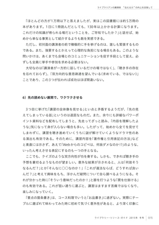 015ライブラリー・リソース・ガイド 2015年 冬号
ライブラリアンの講演術  伝える力 の向上を目指して
「ほとんどの方が1万冊以下と答えましたが、実はこの図書館には約5万冊の
本があります。1日に1冊読んだとしても、130年以上かかる計算になります。
これだけの知識が得られる場だということを、ご存知でしたか？」と話せば、始
めから単なる事実として紹介するよりも数を実感できる。
ただし、初対面の講演者の前で積極的に手を挙げるのは、誰しも緊張するもの
である。また、強要するとかえって心理的な負担になる場合もある。このような
問いかけは、あくまでも会場とのコミュニケーションを促す手段として捉え、必
ずしも全員に挙手や参加を求める必要はない。
大切なのは「講演者が一方的に話しているだけの場ではなく」、「聴き手の存在
を忘れておらず」、「双方向的な意思疎通を望んでいる（求めている、ではない）」
ことであり、この3つが伝われば成功はほぼ間違いない。
6）先の読めない展開で、ワクワクさせる
 
3つ目に挙げた「講習の全体像を見せる」とい点と矛盾するようだが、「先の見
えてしまっている話」というのは退屈なものだ。また、余りにも詳細なパワーポ
イント資料などを配布してしまうと、先走ってざっと読み、「内容を理解したよ
うな」気になって身が入らない場合も多い。したがって、始めから全てを見せて
しまわずに、講習を聴き進めていくうちに謎が解けていくようなドラマ性のあ
る演出も有効である。そのために、講習内容を「著作権と引用表記の方法」など
と素直には示さず、あえて「Webからのコピペは、何故ダメなのか!?」のような、
いったん考えさせる表記にするのも一つの手となる。
ここでも、クイズのような双方向性が功を奏する。しかも、できれば聴き手の
予想を裏切るようなものが望ましい。意外な結果が示されると、人は「何故そう
なるんだ？」とか「そんなに○○なのか！」「これが違法ならば、どうすれば良い
んだ？」と考えて興味をもち、浮かんだ疑問について自ら調べるようになる。そ
れが分かった時に「そういう意味だったのか！」と膝を打つような「罠を仕掛ける」
のも有効である。これが狙い通りに運ぶと、講習はますます苦痛ではなくなり、
楽しみになっていく。
「要点の箇条書き」は、コース料理でいうと「お品書き」に過ぎない。実際にテー
ブルに運ばれて味わってみた時に初めて気づく意外性があると、より深く印象に
 