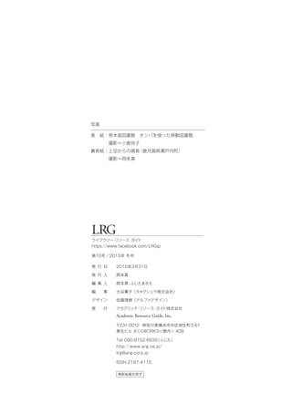 LRG
ライブラリー・リソース・ガイド
https://www.facebook.com/LRGjp
第10号／2015年 冬号
無断転載を禁ず
発 行 日
発 行 人
編 集 人
編  集
デザイン
発  行
2015年3月31日
岡本真
岡本真、ふじたまさえ
大谷薫子（モ＊クシュラ株式会社）
佐藤理樹（アルファデザイン）
アカデミック・リソース・ガイド株式会社
Academic Resource Guide, Inc.
〒231-0012 神奈川県横浜市中区相生町3-61
泰生ビル さくらWORKS＜関内＞ 408
Tel 090-9152-6635（ふじた）
http://www.arg.ne.jp/
lrg@arg-corp.jp
ISSN 2187-4115
写真
表 紙：男木島図書館 オンバを使った移動図書館
    撮影＝小倉快子
裏表紙：上空からの請島（鹿児島県瀬戸内町）
    撮影＝岡本真
 