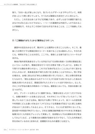016 ライブラリー・リソース・ガイド 2015年 冬号
ライブラリアンの講演術  伝える力 の向上を目指して
残り、「次の一皿」が楽しみになり、気づいたらデザートまで平らげていて、時間
があっという間に感じてしまう。そうなれば講習は大成功だったと言えよう。
ただし、この方法はあくまでも「応用編」であり、必ずしも全ての講習で盛り込
まなければならないわけではない。一つ一つの基礎的な内容がしっかり伝わるこ
とが最優先で、その上でこそ初めて活きる手法であることは、ここで強調してお
きたい。
7）「ご清聴ありがとう」から「質問をどうぞ！」へ
講習中の反応のみならず、聴き手による質問から学ぶことも多い。そこで、最
後に5分間だけでも質疑応答のコーナーを設けることをお勧めしたい。そのため
にも、時間を守ることは大切だ。ここでも、録音による振り返りとリハーサルが
活きる。
筆者が毎年研究発表を行っている学会では「15分間の発表＋5分間の質疑応答」
というルールがあり、質疑応答を行うべき5分間まで使ってしまうと、会場とや
り取りする機会を得られない。これでは「自身が伝えたいこと」はより多く話せる
かもしれないが、発表者自身が「新たな気づき」を得ることはできない。特に学会
の場合は、会場に居るのは「単なる情報の受け手」ではなく、同じ分野の研究者
たちなので、「異なる視点からのアドバイス」や「自身では気づかなかった弱点の
指摘」を受けられるなど、質疑応答がもたらすメリットは計り知れない。むしろ、
それこそが学会の最大の特長の一つである。講習会においても、内容の改善に役
立つはずだ。
また、アンケートも同じように重要である。「講習は役立ったか？」だけではな
く、各種の検索ツールを教えるならば、それぞれについて「知っていたか？」「利
用しているか？」なども訊ね、集計をする際に「学年によって、各ツールの認知度
や利用度にどんな違いがあるか？」や「どのような受講者が『役立つ』と感じる傾向
があるか？」を分析してみるとよい。そうすると、たとえば「高学年になっても、
認知度や利用度が伸びていない。3年生（就職活動準備）向けや4年生（卒業論文
執筆）向けにも内容をアレンジして実施して、各段階ならではの興味を呼び覚ま
してみよう」など、より意義のある講習が目指せるだけでなく、「どんな利用者が、
何を求めているのか」を知れば、図書館そのものの運営にも役立つ。
 