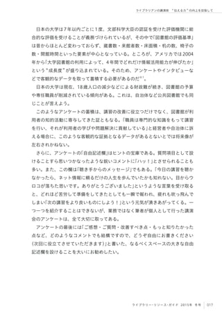 017ライブラリー・リソース・ガイド 2015年 冬号
ライブラリアンの講演術  伝える力 の向上を目指して
日本の大学は7年以内ごとに1度、文部科学大臣の認証を受けた評価機関に総
合的な評価を受けることが義務づけられているが、その中で「図書館の評価基準」
は昔からほとんど変わっておらず、蔵書数・来館者数・床面積・机の数、椅子の
数・開館時間といった要素が中心となっている。ところが、アメリカでは2004
年から「大学図書館の利用によって、4年間でどれだけ情報活用能力が伸びたか」
という 成長度 が盛り込まれている。そのため、アンケートやインタビューな
どで客観的なデータを取って蓄積する必要があるのだ※1
。
日本の大学は現在、18歳人口の減少などによる財政難が続き、図書館の予算
や専任職員が削減されている傾向がある。これは、自治体など公共図書館でも同
じことが言えよう。
このようなアンケートの蓄積は、講習の改善に役立つだけでなく、図書館が利
用者の知的活動に寄与してきた証ともなる。「職員は専門的な知識をもって講習
を行い、それが利用者の学びや問題解決に貢献している」と経営者や自治体に訴
える場合に、このような客観的な証拠となるデータがあるとないとでは将来像が
左右されかねない。
さらに、アンケートの「自由記述欄」はヒントの宝庫である。質問項目として設
けることすら思いつかなったような鋭いコメントに「ハッ！」とさせられることも
多い。また、この欄は「聴き手からのメッセージ」でもある。「今日の講習を聴か
なかったら、ネット情報に頼るだけの人生を歩んでいたかも知れない。目からウ
ロコが落ちた思いです。ありがとうございました」というような言葉を受け取る
と、どれほど苦労して準備をしてきたとしても一瞬で報われ、疲れも吹っ飛んで
しまい「次の講習をより良いものにしよう！」という元気が湧きあがってくる。一
つ一つを紹介することはできないが、業務ではなく筆者が個人として行った講演
会のアンケートは、全て大切に取ってある。
アンケートの最後には「ご感想・ご質問・改善すべき点・もっと知りたかった
点など、どのようなコメントでも結構ですので、どうぞ自由にお書きください
（次回に役立てさせていただきます）」と書いた、なるべくスペースの大きな自由
記述欄を設けることを大いにお勧めしたい。
 
