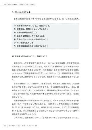 018 ライブラリー・リソース・ガイド 2015年 冬号
ライブラリアンの講演術  伝える力 の向上を目指して
筆者が講演の内容をデザインする上で心掛けている点を、以下7つにまとめた。
1）受講者が「知らないこと」、「役立つこと」
2）図書館は、無限につながっていること
3）情報の信頼性を疑うこと
4）価値ある情報は、有料であること
5）万能のデータベースは存在しないこと
6）知に敬意を払うこと
7）図書館職員自身も学び続けていること
1）受講者が「知らないこと」、「役立つこと」
講習にあたってまず留意すべきなのが、ついつい「情報を収集・提供する側」の
立場で考えてしまいがちな点である。たとえば「蔵書検索システムの書誌データ
構造」に視点をあてた講習も多いが、利用者はあくまでも「求めている情報を得た
い」のであって「図書館情報学を学びたい」のではない。「ミニ司書課程講座」や「図
書館職員の新人研修」のようになっては、受講者のニーズと齟齬が生まれてしま
う。
日頃から検索エンジンを使っている層ならば、それと同じ感覚でかなりの部分
までOPACを使いこなすことはできるので、多くの説明は必要ない。また、書
籍通販サイトなどに慣れている受講者は、検索結果で｢著者名｣がハイパーリンク
になっていれば「同じ人が書いた他の本も見つかるのではないか？」とは、容易に
想像がつく。
図書館職員の専門知識が活きるのはその先で、たとえば「NDCの分類番号や件
名がハイパーリンクになっている場合は、それをクリックすれば同じ分野の本が
芋づる式に見つかる」という点は、意外と思い浮かばない。なぜなら「分類番号」
や「件名」は、多くの受講者にとっては「よく知らないからクリックしない意味不
明の記号」に過ぎないからだ。
このように、図書館側にとっては「必ず話さなければならない」と思っているこ
3. 伝えるべき7ケ条
 