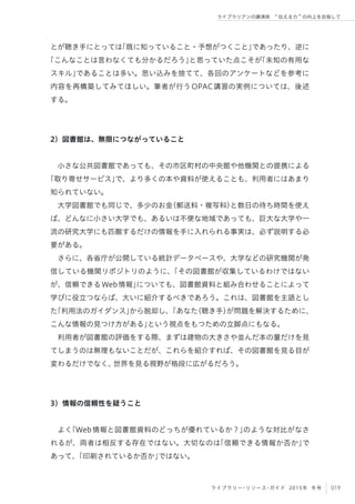 019ライブラリー・リソース・ガイド 2015年 冬号
ライブラリアンの講演術  伝える力 の向上を目指して
とが聴き手にとっては「既に知っていること・予想がつくこと」であったり、逆に
「こんなことは言わなくても分かるだろう」と思っていた点こそが「未知の有用な
スキル」であることは多い。思い込みを捨てて、各回のアンケートなどを参考に
内容を再構築してみてほしい。筆者が行うOPAC講習の実例については、後述
する。
2）図書館は、無限につながっていること
小さな公共図書館であっても、その市区町村の中央館や他機関との提携による
「取り寄せサービス」で、より多くの本や資料が使えることも、利用者にはあまり
知られていない。
大学図書館でも同じで、多少のお金（郵送料・複写料）と数日の待ち時間を使え
ば、どんなに小さい大学でも、あるいは不便な地域であっても、巨大な大学や一
流の研究大学にも匹敵するだけの情報を手に入れられる事実は、必ず説明する必
要がある。
さらに、各省庁が公開している統計データベースや、大学などの研究機関が発
信している機関リポジトリのように、「その図書館が収集しているわけではない
が、信頼できるWeb情報」についても、図書館資料と組み合わせることによって
学びに役立つならば、大いに紹介するべきであろう。これは、図書館を主語とし
た「利用法のガイダンス」から脱却し、「あなた（聴き手）が問題を解決するために、
こんな情報の見つけ方がある」という視点をもつための立脚点にもなる。
利用者が図書館の評価をする際、まずは建物の大きさや並んだ本の量だけを見
てしまうのは無理もないことだが、これらを紹介すれば、その図書館を見る目が
変わるだけでなく、世界を見る視野が格段に広がるだろう。
3）情報の信頼性を疑うこと
よく「Web情報と図書館資料のどっちが優れているか？」のような対比がなさ
れるが、両者は相反する存在ではない。大切なのは「信頼できる情報か否か」で
あって、「印刷されているか否か」ではない。
 