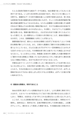 020 ライブラリー・リソース・ガイド 2015年 冬号
ライブラリアンの講演術  伝える力 の向上を目指して
たとえば政府が提供する統計データや法規は、Web情報であっても大いに活
用すべきである。いっぽう本の世界も玉石混交であり、同じ「ビジネス書」という
分野でも、客観的なデータ分析や調査を基にした研究や提言もあれば、単に有名
な経営者が自身の経験を語る汎用性の低いものや、タレント的な経済評論家が極
端な持論を展開するようなものもある。もちろん図書館には資料を購入する基準
があるので書店よりは水準の高い情報が集まるが、それでも最後は自分自身がそ
れらの情報を取捨選択しなければならない。その際に、やはりどうしても基礎知
識が必要となる。情報の量が肥大化し、さまざまな方法で大量に手に入るように
なった現代こそ、広い視野をもって日頃から学び続けることが、真偽の見極めに
は大切だ。これは、図書館職員にも同じことが言えよう。
基礎知識があれば、疑わしい点のある情報には自ずと「本当かな？」という本能
的な嗅覚が働くようになる。また、日頃から意識的に「裏付けのある情報」のみを
使うようにしていると、だんだん個人のブログやフリー百科事典などにはそもそ
も目がいかないようになる。その情報を使う時には後でいちいち検証しなければ
ならないし、もっと恐ろしいのは、無意識に自身の中に蓄積した大量の情報の中
に「裏付けのある情報」と「間違っているかも知れない（そして誰も誤りに責任を取
らない）情報」が混在し、自分でも見分けがつかなくなることだ。
丹精を込めてつくったワインの樽にたった一滴の泥水が入っても売り物になら
ないのと同じように、自身が発する言葉に関しても、仕事や学びの場では責任が
ともなう。その点を踏まえた人の話は周りからも信頼されるだろうが、必ずしも
根拠があるわけではない話をしばしば口にする人の言葉は、必ずいつか誰かが疑
い始めるだろう。
4）価値ある情報は、有料であること
Webの世界に転がっている情報があまりにも多く、しかも簡単に無料で手に
入るので、人はついつい水や空気のように「当たり前に受け取れるもの」と捉えて
しまい、「情報は、お金を払ってまで手に入れる必要はない」と思い込んでしまう。
ところが、たとえば新聞の電子版などは、新聞社が記者を雇い、時間をかけて
教育し、給料を払い、取材をさせ、記者が情報を分析して文章を推敲し、上位職
がチェックし、責任をもって発信した情報である。その価値は紙に印刷された
 