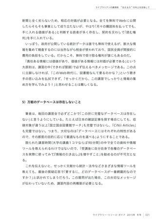 021ライブラリー・リソース・ガイド 2015年 冬号
ライブラリアンの講演術  伝える力 の向上を目指して
新聞と全く劣らないため、相応の対価が必要となる。全てを無料でWebに公開
したらそもそも事業として成り立たないが、やはり「月々の購読料を払ってでも、
手に入れる価値がある」と判断する読者が多く存在し、契約を交わして「読む権
利」を手に入れている。
いっぽう、政府が公開している統計データは誰でも無料で使えるが、膨大な情
報を集めて精査するのには当然ながら税金が使われており、国民全員が間接的に
費用の負担をしている。だからこそ、無料で受け取る権利が誰にもあるのだ。
「責任ある情報には価値があり、価値がある情報には対価が必要である」という
大原則は、講習の中（できれば冒頭）で必ず伝えるべきメッセージである。この点
に立脚しなければ、「このWeb時代に、図書館なんて要るのかな？」という聴き
手の思い込みを払拭できず、「せっかくだから、この講習でしっかりと情報の集
め方を学んでみよう！」と思わせることは難しくなる。
5）万能のデータベースは存在しないこと
筆者は、毎回の講習会で必ずどこかで「この世に完璧なデータベースは存在し
ない」と言うようにしている。たとえば日本の雑誌記事を探す場合にしても、収
録対象が違う以上「国立国会図書館サーチ」も完璧ではないし、「CiNii Articles」
も完璧ではない。つまり、大切なのは「データベースにはそれぞれの特性がある
ので、その都度の目的に応じて最適なものを選べる」ようにすることである。
限られた講習時間（大学の講義1コマならば90分間）の中で全ての資料や情報
ツールを教えられるわけではないので、「受講後に自分自身で各種のデータベー
スを実際に使ってみて『情報の引き出し』を増やすこと」を勧めるのが不可欠とな
る。
これを伝えないと、せっかく文献から統計・法令などさまざまな情報ツールを
教えても、最後の質疑応答で「要するに、どのデータベースが一番網羅的なので
すか？」と訊かれてしまうだろう。この質問が出た場合、この大切なメッセージ
が伝わっていないため、講習内容の再構築が必要となる。
 