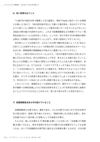 022 ライブラリー・リソース・ガイド 2015年 冬号
ライブラリアンの講演術  伝える力 の向上を目指して
6）知に敬意を払うこと
「人類が本や論文の形で蓄積してきた叡智と、無料でWebに転がっている情報
との違い」に加えて、「他の研究者が苦心して書いた著作物を、自分のアイデアの
ように使うこと」（剽窃）や、「自分にとって都合の良いデータをでっち上げること」
（捏造）の罪の重さを説明するのに、これまで図書館職員などの情報リテラシー教
育担当者はたいへんな苦労をしてきた。ところが、幸か不幸かSTAP細胞の事件
以降はこの問題への認知度がぐっと上がり、非常に説明がしやすくなった。
科学者にとっては尚更だが、どのような分野で糧を得る者にとっても「あの人
の言うことは信用できない」という評価を得たら社会的には致命的なダメージと
なるため、情報倫理の意識喚起は今後さらに重要になっていくだろう。
ただし、人間は「定められたルール」よりも、「自分の意思で決めた方針」をより
重んずるものである。自らが目的をもって学び、考えることを繰り返していくと、
同じような問題について過去に研究したり提言したりした先人達への敬意が、自
然と生まれてくる。そうなれば、「このアイデアをこっそり盗んでやろう」ではな
く、「この点を踏まえて、自分がさらに発展させ、実現させてみよう」という考え
方に変わっていく。そこに行き着く前に「安易なコピペでお茶を濁してレポート
を書き、ギリギリの評価で単位を得ること」を覚えてしまっては成長できないの
で、学びのスタート地点に立った早い段階で教えることが必要なのである。
これについても、基礎的なルール説明は必要だが、館内マナーと同じく「違反
者予備軍への事前指導」よりも「未知の世界を学ぶこと」や「世界初の研究に挑戦す
ること」にワクワクさせることのほうが、長い目で見ればずっと有効であろう。
7）図書館職員自身も学び続けていること
図書館職員も仕事であれ、趣味であれ、どんな分野でも良いので「自分自身が
学ぶ場」を設け、真剣に取り組んでみると、「情報の探し方」を教える際に、単な
る知識ではなく「血の通った言葉」としての説得力が増す。
たとえば、誰しも仕事の上で「報告書」を書くことは多いが、「企画書」や「提案
書」を書いてみると、相手を説得できるだけの裏付けある情報がどうしても必要
になる。ましてや図書館系の専門誌に論文などの原稿を書くとなれば、その分野
 
