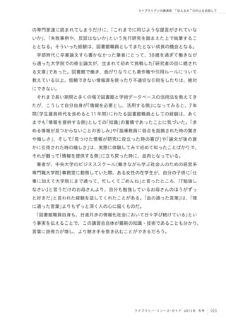 023ライブラリー・リソース・ガイド 2015年 冬号
ライブラリアンの講演術  伝える力 の向上を目指して
の専門家達に読まれてしまうだけに、「これまでに同じような提言がされていな
いか」、「失敗事例や、反証はないか」という先行研究を踏まえた上で執筆するこ
ととなる。そういった経験は、図書館職員としてまたとない成長の機会となる。
学部時代に卒業論文すら書かなかった筆者にとって、30歳を過ぎて働きなが
ら通った大学院での修士論文が、生まれて初めて挑戦した「研究者の目に晒され
る文章」であった。図書館で働き、曲がりなりにも著作権や引用ルールについて
教えている以上、信頼できない情報源を使ったり不適切な引用をしたりは、絶対
にできない。
それまで長い期間と多くの場で図書館と学術データベースの活用法を教えてき
たが、こうして自分自身が「情報を必要とし、活用する側」になってみると、7年
間（学生雇員時代を含めると11年間）にわたる図書館職員としての経験は、あく
までも「情報を提供する側」としての「知識」の蓄積であったことに気づいた。「求
める情報が見つからないことの苦しみ」や「指導教員に弱点を指摘された時の驚き
や悔しさ」、そして「見つけた情報が研究に役立った時の喜び」や「論文が後の誰
かに引用された時の嬉しさ」は、実際に体験してみて初めて知ったことばかりで、
それが翻って「情報を提供する側」に立ち戻った時に、血肉となっている。
筆者が、中央大学のビジネススクール（働きながら学ぶ社会人のための経営系
専門職大学院）事務室に勤務していた際、ある女性の在学生が、自分の子供に「仕
事に加えて大学院にまで通って、忙しくてごめんね」と言ったところ、「『勉強し
なさい』と言うだけのお母さんより、自分も勉強しているお母さんのほうがずっ
と好きだ」と言われた経験を話してくれたことがある。「血の通った言葉」は、「理
に適った言葉」よりもずっと深く人の心に届くものだ。
「図書館職員自身も、日進月歩の情報化社会において日々学び続けている」とい
う事実を伝えることで、この講習会自体が最新の知識・技術であることも分かり、
言葉に説得力が増し、より聴き手を惹き込むことができるだろう。
 