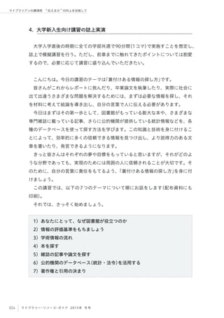 024 ライブラリー・リソース・ガイド 2015年 冬号
ライブラリアンの講演術  伝える力 の向上を目指して
大学入学直後の時期に全ての学部共通で90分間（1コマ）で実施すことを想定し、
誌上で模擬講習を行う。ただし、前章までに触れてきたポイントについては割愛
するので、必要に応じて講習に盛り込んでいただきたい。
こんにちは。今日の講習のテーマは「裏付けある情報の探し方」です。
皆さんがこれからレポートに挑んだり、卒業論文を執筆したり、実際に社会に
出て出逢うさまざまな問題を解決するためには、まずは必要な情報を探し、それ
を材料に考えて結論を導き出し、自分の言葉で人に伝える必要があります。
今日はまずはその第一歩として、図書館がもっている膨大な本や、さまざまな
専門雑誌に載っている記事、さらに公的機関が提供している統計情報などを、各
種のデータベースを使って探す方法を学びます。この知識と技術を身に付けるこ
とによって、効率的に多くの信頼できる情報を見つけ出し、より説得力のある文
章を書いたり、発言できるようになります。
きっと皆さんはそれぞれの夢や目標をもっていると思いますが、それがどのよ
うな分野であっても、実現のためには周囲の人に信頼されることが大切です。そ
のために、自分の言葉に責任をもてるよう、「裏付けある情報の探し方」を身に付
けましょう。
この講習では、以下の7つのテーマについて順にお話をします（配布資料にも
印刷）。
それでは、さっそく始めましょう。
1）あなたにとって、なぜ図書館が役立つのか
2）情報の評価基準をもちましょう
3）学術情報の流れ
4）本を探す
5）雑誌の記事や論文を探す
6）公的機関のデータベース（統計・法令）を活用する
7）著作権と引用の決まり
4. 大学新入生向け講習の誌上実演
 