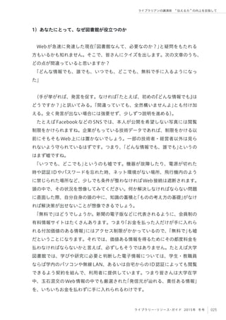 025ライブラリー・リソース・ガイド 2015年 冬号
ライブラリアンの講演術  伝える力 の向上を目指して
1）あなたにとって、なぜ図書館が役立つのか
Webが急速に発達した現在「図書館なんて、必要なのか？」と疑問をもたれる
方もいるかも知れません。そこで、皆さんにクイズを出します。次の文章のうち、
どの点が間違っていると思いますか？
「どんな情報でも、誰でも、いつでも、どこでも、無料で手に入るようになっ
た」
（手が挙がれば、発言を促す。なければ「たとえば、初めの『どんな情報でも』は
どうですか？」と訊いてみる。「間違っていても、全然構いませんよ」とも付け加
える。全く発言が出ない場合には強要せず、少しずつ説明を進める）。
たとえばFacebookなどのSNSでは、本人が公開を希望しない写真には閲覧
制限をかけられますね。企業がもっている技術データであれば、制限をかける以
前にそもそもWeb上には置かないでしょう。一部の技術者・経営者以外は見ら
れないよう守られているはずです。つまり、「どんな情報でも、誰でも」というの
はまず嘘ですね。
「いつでも、どこでも」というのも嘘です。機器が故障したり、電源が切れた
時や認証IDやパスワードを忘れた時、ネット環境がない場所、飛行機内のよう
に禁じられた場所など、少しでも条件が整わなければWeb接続は遮断されます。
頭の中で、その状況を想像してみてください。何か解決しなければならない問題
に直面した際、自分自身の頭の中に、知識の蓄積と「ものの考え方の基礎」がなけ
れば解決策が出せないことが想像できるでしょう。
「無料で」はどうでしょうか。新聞の電子版などに代表されるように、会員制の
有料情報サイトはたくさんあります。つまり「お金を払った人だけが手に入れら
れる付加価値のある情報」にはアクセス制限がかかっているので、「無料で」も嘘
だということになります。それでは、価値ある情報を得るためにその都度料金を
払わなければならないかと言えば、必ずしもそうではありません。たとえば大学
図書館では、学びや研究に必要と判断した電子情報については、学生・教職員
ならば学内のパソコンや無線LAN、あるいは自宅からのID認証によっても閲覧
できるよう契約を結んで、利用者に提供しています。つまり皆さんは大学在学
中、玉石混交のWeb情報の中でも厳選された「発信元が辿れる、責任ある情報」
を、いちいちお金を払わずに手に入れられるわけです。
 