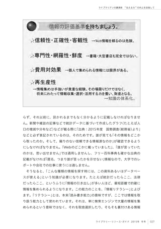 027ライブラリー・リソース・ガイド 2015年 冬号
ライブラリアンの講演術  伝える力 の向上を目指して
らず、それ以前に、訊かれるまでもなく分かるように記載しなければなりませ
ん。新聞や雑誌の記事などで統計データに基づいて作成したグラフ（たとえば人
口の増減や分布など）などが載る際に「出典：2015年度 国勢調査（総務省）より」
などと必ず表記されているのは、そのためです。誰が見ても「その情報をどこか
ら取ったのか。そして、偏りのない信頼できる情報源なのか」が確認できるよう
にしなければなりません。「Webのどこかに載っていました」、「誰が言っていた
のかは、思い出せません」では通用しませんし、フリー百科事典も確かな出典の
記載がなければ「匿名、つまり誰が言ったかを示せない」情報なので、大学でのレ
ポートや会社での仕事に使うには適しません。
そうなると、「こんな種類の情報を探す時には、この資料あるいはデータベー
スが使える」という知識が必要になります。たとえば統計だったらここ、法律
だったらここ、というふうに「情報の引き出し」が多い人ほど、最短距離で的確に
情報を集められるようになります。この能力のことを、「情報リテラシー」とよび
ます。「リテラシー」とは、本来「読み書き能力」の意味ですが、ここでは情報を取
り扱う能力として使われています。それは、単に検索エンジンで大量の情報を集
められるという意味ではなく、それを取捨選択したり、そもそも裏付けある情報
 