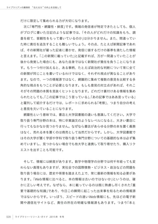 028 ライブラリー・リソース・ガイド 2015年 冬号
ライブラリアンの講演術  伝える力 の向上を目指して
だけに限定して集められる力が大切になります。
次に「専門性・網羅性・鮮度」です。情報の発信者が特定できたとしても、個人
がブログに書いた日記のような記事では、「その人がどれだけの知識をもち、調
査を経て、客観性をもって書いているのか」は分かりません。また、間違ってい
た時に責任を追及することも難しいでしょう。その点、たとえば新聞記事であれ
ば、その新聞社が雇った記者に書かせ、発信に値するだけの基準を満たした情報
と言えます。「この新聞に載っていた」と記載すれば、万が一間違っていたことが
後から発覚した場合にも、あなた自身ではなく新聞社が責任を負うことになりま
す。もう一つ付け加えると、ある事柄、たとえば政治的な判断について常に全て
の新聞が同じことを書いているわけではなく、それぞれ視点が異なることがあり
ます。なので、一つの情報源ではなく、網羅的に集めて複数の意見を比較する多
角的な視点をもつことが必要となります。もしも意見の対立点があれば、それこ
そがその問題の本質を見抜くヒントとなります。どれだけ裏付けある情報を集め
られたとしても、「この記事ではこう言っている」、「あの記事ではああ言っている」
と羅列して紹介するだけでは、レポートに求められる「考察」、つまり自分の考え
と意見を欠いていることになります。
網羅性という意味では、書店と大学図書館の違いも意識してください。大学で
取り扱う専門分野の本は、特に卒業論文のようなレベルになると、大きい書店に
行ってもなかなか見つかりません。なぜなら書店があらゆる分野の本を置く義務
はなく、売れる本を置くのは商売として当然だからです。しかし、大学図書館で
はその大学が置く学部や学科で取り扱う専門分野についての基礎的な本は必ず集
めていますし、見つからない場合でも他大学と連携して取り寄せたり、購入リク
エストを出すことも可能です。
そして、情報には鮮度があります。数学や物理学の分野では何千年経っても変
わらない真理もありますが、実社会での国際情勢・ビジネス・政治などの問題を
取り扱う場合には、歴史や背景を踏まえた上で、常に最新の情報を知る必要があ
ります。「Web情報に比べると、本の情報は古いのではないか」というのは、確
かに正しい考えです。なぜなら、本に載っているのは既に熟慮し尽くされた「重
要で基礎的な知識」であり、今日この瞬間に起こった出来事を知るための情報源
ではないからです。いっぽう、スピードの速いWeb情報にも、先ほどの電子新
聞や通信社サイトなど、責任の所在の明確な情報源もあります。つまり「本と
 