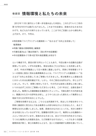 002 ライブラリー・リソース・ガイド 2015年 冬号
巻頭言
2012年11月に創刊という第一歩を踏み出した本誌も、このたびついに二桁の
第10号を刊行する運びとなりました。これまでの足跡は、読者のみなさまのお
かげで、私どもなりの実りとなっています。ここまでのご支援に心から御礼申し
上げます。さて、今号は、
● 特別寄稿「ライブラリアンの講演術ーー 伝える力 の向上を目指して」
梅澤貴典
● 特集「離島の情報環境」編集部 
● 司書名鑑No.6「磯谷奈緒子」（海士町中央図書館）
● 羊の図書館めぐり第4回「男木島図書館」水知せり
という構成です。節目の第10号ということもあり、今回は数々の念願の企画が
実現しています。いずれの記事も、相当な読みごたえがあることを約束します。
まず、中央大学職員として日々業務に邁進しながら、同時に学術情報リテラ
シーの啓発と普及に努める梅澤貴典さんには、「ライブラリアンの講演術ーー 伝
える力 の向上を目指して」をご寄稿いただきました。実は梅澤さんと直接お目
にかかったのは比較的最近です。しかし、そのご高名は当然ながら、存じ上げて
いました。そして、実際に相対してみて、その巧みな話術と高潔な人格に接し、
いつかは必ずこの方にご寄稿いただきたいと考え、この1年ほど、企画を温めて
きました。梅澤さんの講演機会を徹底的にチェックし、可能な限りその内容を追
い、聴講された方々の評判を分析し、ようやくまとまった案をもって梅澤さんに
相談できたのが昨年末のことでした。
ご寄稿を依頼する以上は、こちらも当然真剣です。突出した才能を持ちつつ、
同時に徹底的に努力の人である梅澤さんの持ち味をさらに引き出したく、あえて
無理な注文もお願いしました。結果、読者のみなさまにとっても、充分に納得で
きる内容となっているはずです。図書館の世界において、梅澤さんは名講師の一
人として知られています。読者のみなさまには、あえてその手の内をさらけ出し
てくれた梅澤さんの真意を汲み、ただ称賛するのではなく、一人でも多くの図書
館関係者が第二、第三の梅澤さんとなり、互いに切磋琢磨する関係を築いていく、
巻頭言 情報環境と私たちの未来
 