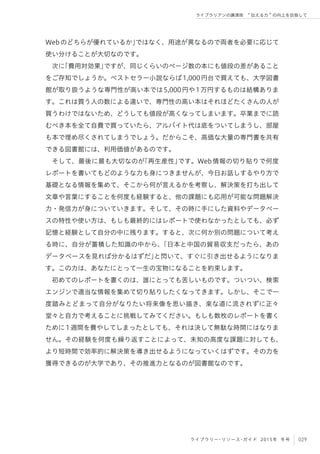 029ライブラリー・リソース・ガイド 2015年 冬号
ライブラリアンの講演術  伝える力 の向上を目指して
Webのどちらが優れているか」ではなく、用途が異なるので両者を必要に応じて
使い分けることが大切なのです。
次に「費用対効果」ですが、同じくらいのページ数の本にも値段の差があること
をご存知でしょうか。ベストセラー小説ならば1,000円台で買えても、大学図書
館が取り扱うような専門性が高い本では5,000円や1万円するものは結構ありま
す。これは買う人の数による違いで、専門性の高い本はそれほどたくさんの人が
買うわけではないため、どうしても値段が高くなってしまいます。卒業までに読
むべき本を全て自費で買っていたら、アルバイト代は底をついてしまうし、部屋
も本で埋め尽くされてしまうでしょう。だからこそ、高価な大量の専門書を共有
できる図書館には、利用価値があるのです。
そして、最後に最も大切なのが「再生産性」です。Web情報の切り貼りで何度
レポートを書いてもどのような力も身につきませんが、今日お話しするやり方で
基礎となる情報を集めて、そこから何が言えるかを考察し、解決策を打ち出して
文章や言葉にすることを何度も経験すると、他の課題にも応用が可能な問題解決
力・発信力が身についていきます。そして、その時に手にした資料やデータベー
スの特性や使い方は、もしも最終的にはレポートで使わなかったとしても、必ず
記憶と経験として自分の中に残ります。すると、次に何か別の問題について考え
る時に、自分が蓄積した知識の中から、「日本と中国の貿易収支だったら、あの
データベースを見れば分かるはずだ」と閃いて、すぐに引き出せるようになりま
す。この力は、あなたにとって一生の宝物になることを約束します。
初めてのレポートを書くのは、誰にとっても苦しいものです。ついつい、検索
エンジンで適当な情報を集めて切り貼りしたくなってきます。しかし、そこで一
度踏みとどまって自分がなりたい将来像を思い描き、楽な道に流されずに正々
堂々と自力で考えることに挑戦してみてください。もしも数枚のレポートを書く
ために1週間を費やしてしまったとしても、それは決して無駄な時間にはなりま
せん。その経験を何度も繰り返すことによって、未知の高度な課題に対しても、
より短時間で効率的に解決策を導き出せるようになっていくはずです。その力を
獲得できるのが大学であり、その推進力となるのが図書館なのです。
 