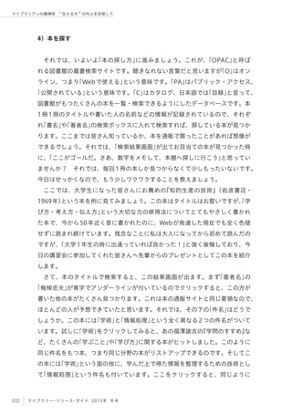 032 ライブラリー・リソース・ガイド 2015年 冬号
ライブラリアンの講演術  伝える力 の向上を目指して
4）本を探す
それでは、いよいよ「本の探し方」に進みましょう。これが、「OPAC」と呼ば
れる図書館の蔵書検索サイトです。聴きなれない言葉だと思いますが「O」はオン
ライン、つまり「Webで使える」という意味です。「PA」はパブリック・アクセス、
「公開されている」という意味です。「C」はカタログ、日本語では「目録」と言って、
図書館がもつたくさんの本を一覧・検索できるようにしたデータベースです。本
1冊1冊のタイトルや書いた人の名前などの情報が記録されているので、それぞ
れ「書名」や「著者名」の検索ボックスに入れて検索すれば、探している本が見つか
ります。ここまでは皆さん知っているか、本を通販で買ったことがあれば想像が
できるでしょう。それでは、「検索結果画面」が出てお目当ての本が見つかった時
に、「ここがゴールだ。さあ、数字をメモして、本棚へ探しに行こう」と思ってい
ませんか？ それでは、毎回1冊の本しか見つからなくて少しもったいないです。
今日はせっかくなので、もう少しワクワクすることを教えましょう。
ここでは、大学生になった皆さんにお薦めの『知的生産の技術』（岩波書店・
1969年）という本を例に見てみましょう。この本はタイトルはお堅いですが、「学
び方・考え方・伝え方」という大切な力の修得法についてとてもやさしく書かれ
た本で、今から50年近く昔に書かれたのに、Webが発達した現在でも全く色褪
せずに読まれ続けています。残念なことに私は大人になってから初めて読んだの
ですが、「大学1年生の時に出逢っていれば良かった！」と強く後悔しており、今
日の講習会に参加してくれた皆さんへ先輩からのプレゼントとしてこの本を紹介
します。
さて、本のタイトルで検索すると、この結果画面が出ます。まず「著者名」の
「梅棹忠夫」が青字でアンダーラインが付いているのでクリックすると、この方が
書いた他の本がたくさん見つかります。これは本の通販サイトと同じ要領なので、
ほとんどの人が予想できていたと思います。それでは、その下の「件名」はどうで
しょうか。この本には「学術」と「情報処理」という全く異なる2つの件名がついて
います。試しに「学術」をクリックしてみると、あの福澤諭吉の『学問のすすめ』な
ど、たくさんの「学ぶこと」や「学び方」に関する本がヒットしました。このように
同じ件名をもつ本、つまり同じ分野の本がリストアップできるのです。そしてこ
の本には「学術」という面の他に、学んだ上で得た情報を整理するための技術とし
て「情報処理」という件名も付いています。ここをクリックすると、同じように
 