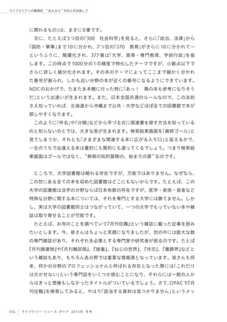 034 ライブラリー・リソース・ガイド 2015年 冬号
ライブラリアンの講演術  伝える力 の向上を目指して
に関わるもの」は、まさに0番です。
次に、たとえば3つ目の「300 社会科学」を見ると、さらに「政治、法律」から
「国防・軍事」まで10に分かれ、7つ目の「370 教育」がさらに10に分かれて…
というふうに、階層化され、377番は「大学、高等・専門教育、学術行政」を指
します。この時点で1000分の1の精度で特化したテーマですが、小数点以下で
さらに詳しく細分化されます。その本のテーマによってここまで細かく分かれ
た番号が振られ、しかも近い分野の本が近くの番号になるようにできています。
NDCのおかげで、たまたま本棚に行った時に「あっ！ 隣の本も参考になりそう
だ」という出逢いが生まれます。また、日本全国共通のルールなので、この法則
さえ知っていれば、北海道から沖縄まで公共・大学などほぼ全ての図書館で本が
探しやすくなります。
このように「件名」や「分類」などから芋づる式に関連書を探す方法を知っている
のと知らないのとでは、大きな差が生まれます。検索結果画面を「最終ゴール」と
見てしまうか、それとも「さまざまな関連する本に広がる入り口」と捉えるかで、
一生のうちで出逢える本は量的にも質的にも違ってくるでしょう。つまり検索結
果画面はゴールではなく、 無限の知的冒険の、始まりの扉 なのです。
ところで、大学図書館は頼れる存在ですが、万能ではありません。なぜなら、
この世にある全ての本を収めた図書館はどこにもないからです。たとえば、この
大学の図書館は法学の分野ならば日本有数の存在ですが、医学・美術・音楽など
特殊な分野に関する本については、それを専門とする大学には勝てません。しか
し、実は大学の図書館同士はつながっていて、一つの大学でもっていない本や雑
誌は取り寄せることが可能です。
たとえば、お寺のことを調べていて『月刊住職』という雑誌に載った記事を読み
たいとします。今、皆さんはちょっと笑顔になりましたが、世の中には膨大な数
の専門雑誌があり、それぞれを必要とする専門家や研究者が居るのです。たとば
『月刊廃棄物』や『月刊糖尿病』、『接着』、『ねじの世界』、『外交』、『養豚界』などと
いう雑誌もあり、もちろん各分野では重要な情報源となっています。皆さんも将
来、何かの分野のプロフェッショナルと呼ばれる存在となった際には「これだけ
は欠かせない」という専門誌をいくつか読むことになり、それらには一般の人か
らはきっと想像もしなかったタイトルがついているでしょう。さて、OPACで『月
刊住職』を検索してみると、やはり「該当する資料は見つかりません」というメッ
 