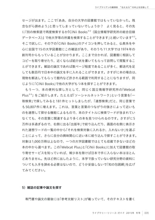 035ライブラリー・リソース・ガイド 2015年 冬号
ライブラリアンの講演術  伝える力 の向上を目指して
セージが出ます。ここで「ああ、自分の大学の図書館ではもっていなかった。残
念ながら諦めよう」と思ってしまっていないでしょうか？ よく見ると、その先
に「別の検索語で再度検索するか『CiNii Books※2
（国立情報学研究所の総合目録
データベース）』で他大学等の所蔵を検索することができます」と続いています※3
。
そこで試しに、その下の「CiNii Books」のアイコンを押してみると、仏教系を中
心に全国で15の大学図書館にこの雑誌があり、そのうち11大学では1974年の
創刊号からもっていることが分かります。ここまで分かれば、図書館に相談して
コピーを取り寄せたり、近くならば紹介状を書いてもらって訪問して閲覧するこ
とができます。雑誌の論文であれば数ページ程度であることが多く、郵送代を足
しても数百円で日本中の論文を手に入れることができます。さすがに本の場合は、
現物を郵送してもらって館内など許される範囲で利用することになりますが、同
じように「CiNii Books」で他の大学がもつ本を探すことができます。
もう一つ、本の便利な探し方として、同じく国立情報学研究所の「Webcat
Plus※4
」をご紹介します。たとえば「ソーシャルネットワーク」という言葉を「一
致検索」で探してみると181件ヒットしましたが、「連想検索」だと、同じ言葉で
も50,807件に増えます。これは、言葉と言葉のつながりの強さによって近いも
のを連想して探せる機能によるもので、本のタイトルに検索ワードが含まれてい
なくても、その言葉に関連するより多くの本を見つけられるのです。さすがに5
万件は多過ぎるので、右側に出る「出版年」で絞り込んだり、画面の右側に表示さ
れた連想ワードの一覧の中から「それを検索対象に入れるか、入れないか」を選ぶ
ことによって、さらに自分の興味関心に近い本に絞り込んで探すことができます。
対象は1,000万冊以上なので、一つの大学図書館ではとても収蔵できないほどの
本の中から選べます。この「Webcat Plus」と「CiNii Books」に加えて図書館の取
り寄せサービスを知っていれば、稀少本を除けば日本で手に入らない本はほとん
どありません。先ほど例に出したように、本学で扱っていない研究分野の資料に
ついても入手を諦める必要はないので、どうか妥協しないで「知の包囲網」を広げ
てみてください。
5）雑誌の記事や論文を探す
専門書や論文の最後には「参考文献リスト」が載っていて、そのテキストを書く
 