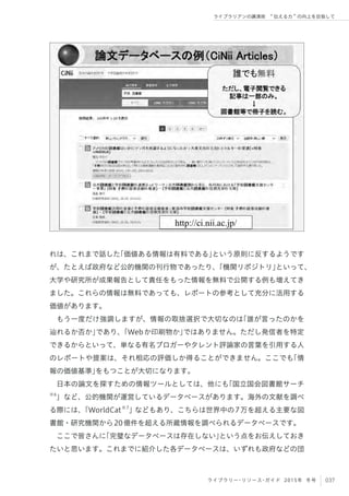 037ライブラリー・リソース・ガイド 2015年 冬号
ライブラリアンの講演術  伝える力 の向上を目指して
れは、これまで話した「価値ある情報は有料である」という原則に反するようです
が、たとえば政府など公的機関の刊行物であったり、「機関リポジトリ」といって、
大学や研究所が成果報告として責任をもった情報を無料で公開する例も増えてき
ました。これらの情報は無料であっても、レポートの参考として充分に活用する
価値があります。
もう一度だけ強調しますが、情報の取捨選択で大切なのは「誰が言ったのかを
辿れるか否か」であり、「Webか印刷物か」ではありません。ただし発信者を特定
できるからといって、単なる有名ブロガーやタレント評論家の言葉を引用する人
のレポートや提案は、それ相応の評価しか得ることができません。ここでも「情
報の価値基準」をもつことが大切になります。
日本の論文を探すための情報ツールとしては、他にも「国立国会図書館サーチ
※6
」など、公的機関が運営しているデータベースがあります。海外の文献を調べ
る際には、「WorldCat※7
」などもあり、こちらは世界中の7万を超える主要な図
書館・研究機関から20億件を超える所蔵情報を調べられるデータベースです。
ここで皆さんに「完璧なデータベースは存在しない」という点をお伝えしておき
たいと思います。これまでに紹介した各データベースは、いずれも政府などの団
 