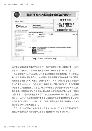 038 ライブラリー・リソース・ガイド 2015年 冬号
ライブラリアンの講演術  伝える力 の向上を目指して
体が膨大な量の情報を集めていますが、それぞれ収録している対象に違いがあり
ますので、漏れがないよう常に複数を見比べてみる習慣をつけてください。
たとえば「CiNii Articles」は、いわゆる大衆雑誌や娯楽雑誌は扱っていません。
もしも社会学的な興味関心などから芸能人関連の情報を集める必要がある時は、
大衆雑誌を専門とした「大宅壮一文庫※8
」のデータベースのほうが遥かに役立つ
という場合もあります。このように、物事を調べる際にはどれだけ多くの「情報
の引き出し」を選択肢としてもち、その中で最適なものを選べるかが大切な力に
なります。「検索エンジンのように、巨大な1つの引き出しがあれば良いではな
いか」と思われるかも知れませんが「ゴミの山の中から一つ一つ選別して宝物を
見つけ、しかもそれが本当に宝であることを自力で検証する作業」が必要となり、
しかも始めにお話ししたように、実は「価値と責任のある情報」は検索エンジンで
見つからないものが大部分です。
今日、皆さんが学んでいる「情報リテラシー」とは、「その時の必要に応じて、
最適な情報源を選んで知りたいことを引き出せる力」でもあるのです。
 