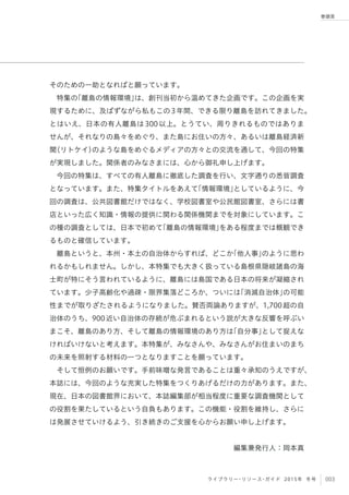 003ライブラリー・リソース・ガイド 2015年 冬号
巻頭言
そのための一助となればと願っています。
特集の「離島の情報環境」は、創刊当初から温めてきた企画です。この企画を実
現するために、及ばずながら私もこの3年間、できる限り離島を訪れてきました。
とはいえ、日本の有人離島は300以上。とうてい、周りきれるものではありま
せんが、それなりの島々をめぐり、また島にお住いの方々、あるいは離島経済新
聞（リトケイ）のような島をめぐるメディアの方々との交流を通して、今回の特集
が実現しました。関係者のみなさまには、心から御礼申し上げます。
今回の特集は、すべての有人離島に徹底した調査を行い、文字通りの悉皆調査
となっています。また、特集タイトルをあえて「情報環境」としているように、今
回の調査は、公共図書館だけではなく、学校図書室や公民館図書室、さらには書
店といった広く知識・情報の提供に関わる関係機関までを対象にしています。こ
の種の調査としては、日本で初めて「離島の情報環境」をある程度までは概観でき
るものと確信しています。
離島というと、本州・本土の自治体からすれば、どこか「他人事」のように思わ
れるかもしれません。しかし、本特集でも大きく扱っている島根県隠岐諸島の海
士町が特にそう言われているように、離島には島国である日本の将来が凝縮され
ています。少子高齢化や過疎・限界集落どころか、ついには「消滅自治体」の可能
性までが取りざたされるようになりました。賛否両論ありますが、1,700超の自
治体のうち、900近い自治体の存続が危ぶまれるという説が大きな反響を呼ぶい
まこそ、離島のあり方、そして離島の情報環境のあり方は「自分事」として捉えな
ければいけないと考えます。本特集が、みなさんや、みなさんがお住まいのまち
の未来を照射する材料の一つとなりますことを願っています。
そして恒例のお願いです。手前味噌な発言であることは重々承知のうえですが、
本誌には、今回のような充実した特集をつくりあげるだけの力があります。また、
現在、日本の図書館界において、本誌編集部が相当程度に重要な調査機関として
の役割を果たしているという自負もあります。この機能・役割を維持し、さらに
は発展させていけるよう、引き続きのご支援を心からお願い申し上げます。
編集兼発行人：岡本真
 