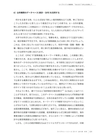 039ライブラリー・リソース・ガイド 2015年 冬号
ライブラリアンの講演術  伝える力 の向上を目指して
6）公的機関のデータベース（統計・法令）を活用する
何かを主張する時、たとえば会社で新しい販売戦略を立てる際、単に「自分は
こうした方が良いと思う」という意見だけよりも「この県では、6 ∼ 8月の夏場、
特に20代女性にこの商品のニーズがある」という客観的な統計データを示せると、
説得力が増すのは言うまでもありません。もしも皆さんが社長だったら「やって
みろ」と言うかどうか判断の基準にできますね。
大学での学びにおいても同じように、物事を考え、仮説を立てて立証する時に
は、統計情報が不可欠です。皆さんも「国勢調査」などは良く耳にするでしょう。
これは、日本に住んでいる全ての人を対象として、性別や年齢・国籍・職業・職
種・職位などを調べたもので、例に挙げた販売戦略の他、国や地方の政策などい
ろいろな研究や立案に役立ちます。
ところが、OPACで「国勢調査」をキーワード検索した場合、この調査に関し
て書かれた本、あるいは年鑑や白書のように印刷された資料はヒットしますが、
毎年のデータそのものが手に入るわけではなく、本で研究に役立ちそうな統計が
見つかったとしても、わざわざ自分で数字を手入力して分析する必要があります。
皆さん。ここで、探偵のように「情報の嗅覚」を働かせてみてください。国勢調査
で言えば実施しているのは総務省で、人を雇い膨大な時間と手間をかけて調査を
しています。皆さんから集めた税金を使っている以上、その結果は必ず何かの形
で公表する義務があるはずです。このWeb時代に、何も刊行に時間のかかる印
刷物という形だけで公表しているはずがない…と、順序立てて考えると「総務省
のサイトで見つかるのではないか？」とお気づきになると思います。
そのように考え、調べてみると「政府統計の総合窓口※9
（e-Stat）」に辿りつく
ことができます。見てみると、このデータベースは総務省のみならず財務省や厚
生労働省、経済産業省や法務省など、日本の各省庁が行っている調査・統計情報
が全て1つの窓口にまとめられ、キーワード1つで検索できるサイトだというこ
とが分かります。「主要な統計から探す」だけでも、国勢調査を始め人口動態調査、
全国消費実態調査、家計調査などがあり、省庁ごとに見ると、農林水産省ならば
農作物の生産量や漁業量から流通量、経済産業省ならば工業生産や商取引、海外
事業活動から外資系企業動向まであり、さらにはキーワード検索によって犯罪統
計や公害苦情調査なども見つかります。
しかも、これらの統計情報をExcelファイルでダウンロードできるのが、印刷
 