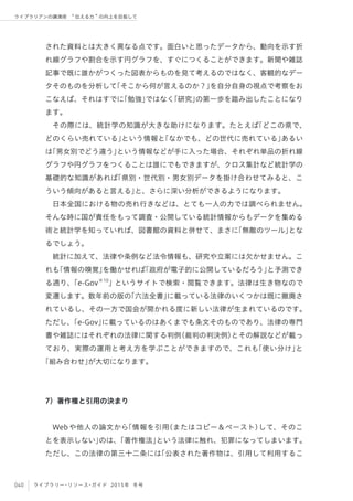 040 ライブラリー・リソース・ガイド 2015年 冬号
ライブラリアンの講演術  伝える力 の向上を目指して
された資料とは大きく異なる点です。面白いと思ったデータから、動向を示す折
れ線グラフや割合を示す円グラフを、すぐにつくることができます。新聞や雑誌
記事で既に誰かがつくった図表からものを見て考えるのではなく、客観的なデー
タそのものを分析して「そこから何が言えるのか？」を自分自身の視点で考察をお
こなえば、それはすでに「勉強」ではなく「研究」の第一歩を踏み出したことになり
ます。
その際には、統計学の知識が大きな助けになります。たとえば「どこの県で、
どのくらい売れている」という情報と「なかでも、どの世代に売れている」あるい
は「男女別でどう違う」という情報などが手に入った場合、それぞれ単品の折れ線
グラフや円グラフをつくることは誰にでもできますが、クロス集計など統計学の
基礎的な知識があれば「県別・世代別・男女別データを掛け合わせてみると、こ
ういう傾向があると言える」と、さらに深い分析ができるようになります。
日本全国における物の売れ行きなどは、とても一人の力では調べられません。
そんな時に国が責任をもって調査・公開している統計情報からもデータを集める
術と統計学を知っていれば、図書館の資料と併せて、まさに「無敵のツール」とな
るでしょう。
統計に加えて、法律や条例など法令情報も、研究や立案には欠かせません。こ
れも「情報の嗅覚」を働かせれば「政府が電子的に公開しているだろう」と予測でき
る通り、「e-Gov※10
」というサイトで検索・閲覧できます。法律は生き物なので
変遷します。数年前の版の「六法全書」に載っている法律のいくつかは既に撤廃さ
れているし、その一方で国会が開かれる度に新しい法律が生まれているのです。
ただし、「e-Gov」に載っているのはあくまでも条文そのものであり、法律の専門
書や雑誌にはそれぞれの法律に関する判例（裁判の判決例）とその解説などが載っ
ており、実際の運用と考え方を学ぶことができますので、これも「使い分け」と
「組み合わせ」が大切になります。
7）著作権と引用の決まり
Webや他人の論文から「情報を引用（またはコピー＆ペースト）して、そのこ
とを表示しない」のは、「著作権法」という法律に触れ、犯罪になってしまいます。
ただし、この法律の第三十二条には「公表された著作物は、引用して利用するこ
 