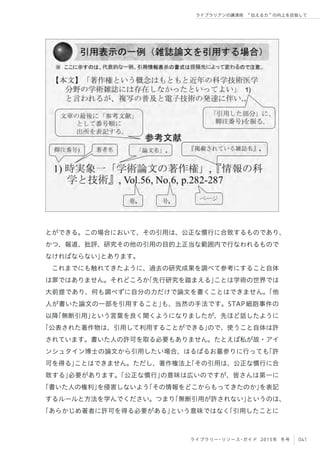 041ライブラリー・リソース・ガイド 2015年 冬号
ライブラリアンの講演術  伝える力 の向上を目指して
とができる。この場合において、その引用は、公正な慣行に合致するものであり、
かつ、報道、批評、研究その他の引用の目的上正当な範囲内で行なわれるもので
なければならない」とあります。
これまでにも触れてきたように、過去の研究成果を調べて参考にすること自体
は罪ではありません。それどころか「先行研究を踏まえる」ことは学術の世界では
大前提であり、何も調べずに自分の力だけで論文を書くことはできません。「他
人が書いた論文の一部を引用すること」も、当然の手法です。STAP細胞事件の
以降「無断引用」という言葉を良く聞くようになりましたが、先ほど話したように
「公表された著作物は、引用して利用することができる」ので、使うこと自体は許
されています。書いた人の許可を取る必要もありません。たとえば私が故・アイ
ンシュタイン博士の論文から引用したい場合、はるばるお墓参りに行っても「許
可を得る」ことはできません。ただし、著作権法上「その引用は、公正な慣行に合
致する」必要があります。「公正な慣行」の意味は広いのですが、皆さんは第一に
「書いた人の権利」を侵害しないよう「その情報をどこからもってきたのか」を表記
するルールと方法を学んでください。つまり「無断引用が許されない」というのは、
「あらかじめ著者に許可を得る必要がある」という意味ではなく「引用したことに
 
