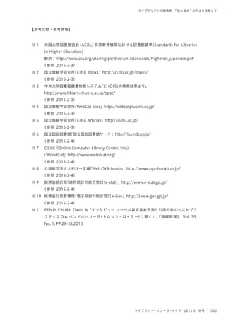 043ライブラリー・リソース・ガイド 2015年 冬号
ライブラリアンの講演術  伝える力 の向上を目指して
米国大学図書館協会(ACRL)高等教育機関における図書館基準（Standards for Libraries
in Higher Education）
翻訳：http://www.ala.org/ala/mgrps/divs/acrl/standards/highered_japanese.pdf
(参照 2015-2-3)
国立情報学研究所「CiNii Books」http://ci.nii.ac.jp/books/
(参照 2015-2-3)
中央大学図書館蔵書検索システム「CHOIS」の検索結果より。
http://www.library.chuo-u.ac.jp/opac/
(参照 2015-2-3)
国立情報学研究所「WebCat plus」http://webcatplus.nii.ac.jp/
(参照 2015-2-3)
国立情報学研究所「CiNii Articles」http://ci.nii.ac.jp/
(参照 2015-2-3)
国立国会図書館「国立国会図書館サーチ」http://iss.ndl.go.jp/
(参照 2015-2-4)
OCLC (Online Computer Library Center, Inc.)
「WorldCat」http://www.worldcat.org/
(参照 2015-2-4)
公益財団法人大宅壮一文庫「Web OYA-bunko」http://www.oya-bunko.or.jp/
(参照 2015-2-4)
総務省統計局「政府統計の総合窓口（e-stat）」http://www.e-stat.go.jp/
(参照 2015-2-4)
総務省行政管理局「電子政府の総合窓口e-Gov」http://law.e-gov.go.jp/
(参照 2015-2-4)
PENDLEBURY, David A「インタビュー ノーベル賞受賞者予測と引用分析のベストプラ
クティスD.A.ペンドルベリー氏（トムソン・ロイター）に聞く」,『情報管理』，Vol. 53,
No. 1, PP.29-38,2010
※1
※2
※3
※4
※5
※6
※7
※8
※9
※10
※11
【参考文献・参考情報】
 