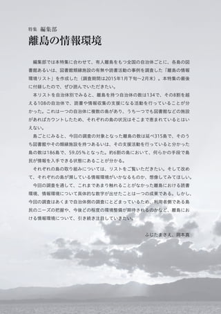  編集部では本特集に合わせて、有人離島をもつ全国の自治体ごとに、各島の図
書館あるいは、図書館類縁施設の有無や読書活動の事例を調査した「離島の情報
環境リスト」を作成した（調査期間は2015年1月下旬∼2月末）。本特集の最後
に付録したので、ぜひ読んでいただきたい。
 本リストを自治体別でみると、離島を持つ自治体の数は134で、その8割を越
える108の自治体で、読書や情報収集の支援になる活動を行っていることが分
かった。これは一つの自治体に複数の島があり、うち一つでも図書館などの施設
があればカウントしたため、それぞれの島の状況はそこまで恵まれているとはい
えない。
 島ごとにみると、今回の調査の対象となった離島の数は延べ315島で、そのう
ち図書館やその類縁施設を持つあるいは、その支援活動を行っていると分かった
島の数は186島で、59.05％となった。約6割の島において、何らかの手段で島
民が情報を入手できる状態にあることが分かる。
 それぞれの島の取り組みについては、リストをご覧いただきたい。そして改め
て、それぞれの島が瀕している情報環境がいかなるものか、想像してみてほしい。
 今回の調査を通して、これまであまり触れることがなかった離島における読書
環境、情報環境について具体的な数字が出せたことは一つの成果である。しかし、
今回の調査はあくまで自治体側の調査にとどまっているため、利用者側である島
民のニーズの把握や、今後どの程度の環境整備が期待されるのかなど、離島にお
ける情報環境について、引き続き注目していきたい。
ふじたまさえ、岡本真
特集 編集部
離島の情報環境
 
