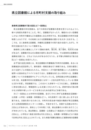 046 ライブラリー・リソース・ガイド 2015年 冬号
離島の情報環境
島根県立図書館の「協力巡回」と「一括貸出」
県立図書館の存在意義は、全ての県民が図書館の恩恵を受けられるように、
様々な制度を用意することだ。特に、図書館がなかったり、機能の小さい図書館
しかない市町村や離島などの遠隔地にある市町村では、県立図書館の市町村支援
制度によるケアが、その地域における図書館機能の豊かさを大きく左右する。こ
こでは、主に島根県立図書館、沖縄県立図書館での取り組みを紹介しながら、市
町村支援の在り方について模索する。
島根県には有人離島として4つ（隠岐の島町、海
あ ま ち ょ う
士町、西
に し の し ま
ノ島町、知
ち ぶ む ら
夫村）の島
があるが、図書館があるのは隠岐の島町と海士町である。では島根県立図書館の
遠隔地支援には、どのようなものがあるのだろうか。まず最も特徴的な「協力巡
回」と「一括貸出」を紹介したい。
まず「協力巡回」制度とは、県立図書館の司書職員が市町村の図書館、あるいは
読書施設を巡回訪問して、資料提供・情報交換を行う事業である。日頃の運営に
おける困りごとの相談はもちろん、市民のニーズや著作権問題といった法律的な
疑問への具体的なアドバイスを行うほか、図書館を持たない市町村へは、図書館
設置についての各種提案やヒアリングも行っている。訪問回数は市町立図書館に
は年3回、未設置市町村の読書施設には年1 ∼ 2回の訪問予定としている（情報
は2014年度）。同図書館では、このほかにも研修サービスを主催し、図書館員
に参加を募るなど、情報提供による支援に力を入れている。研修内容は「読み聞
かせ」の研修や新しいサービスを考えるための座学など多様である。
次に「一括貸出」とは市町村の図書館、並びにそれに準ずる読書施設（図書館・
公民館・小学校・幼稚園・保育園など）へ、本を長期で一括に貸し出しをする支
援である。支援を受けるためには、市町村の担当者や施設の職員が県立図書館、
または西部読書普及センターに来館し、手続きを行う。来館する回数は年内に
2回以上が求められ、原則として半年間に1度、貸出図書の入れ替えを行うこと
が求められている。貸出冊数は、図書館・公民館など1施設あたり500冊以内を
2回以上、小学校は1施設300冊以内を2回以上、幼稚園・保育園などは1施設
150冊以内を2回以上とされている。また来館が困難な離島など遠隔地域の図書館
県立図書館による市町村支援の取り組み
 