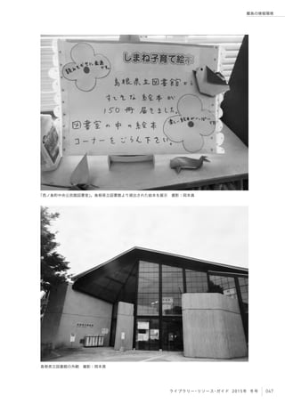 047ライブラリー・リソース・ガイド 2015年 冬号
離島の情報環境
「西ノ島町中央公民館図書室」。島根県立図書館より貸出された絵本を展示 撮影：岡本真
島根県立図書館の外観 撮影：岡本真
 