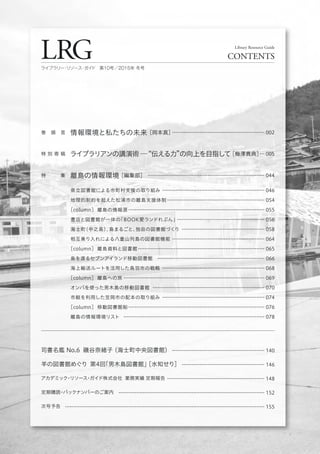 巻 頭 言 情報環境と私たちの未来［岡本真］………………………………………………… 002
特 別 寄 稿 ライブラリアンの講演術 ─ 伝える力 の向上を目指して［梅澤貴典］… 005
特   集 離島の情報環境［編集部］ ……………………………………………………………… 044
LRG CONTENTS
Library Resource Guide
ライブラリー・リソース・ガイド 第10号／2015年 冬号
司書名鑑 No.6 磯谷奈緒子（海士町中央図書館）
羊の図書館めぐり 第4回「男木島図書館」［水知せり］
アカデミック・リソース・ガイド株式会社 業務実績 定期報告
定期購読・バックナンバーのご案内
次号予告
県立図書館による市町村支援の取り組み
地理的制約を超えた松浦市の離島支援体制
［column］ 離島の情報源
書店と図書館が一体の「BOOK愛ランドれぶん」
海士町（中之島）、島まるごと、独自の図書館づくり
相互乗り入れによる八重山列島の図書館機能
［column］ 離島資料と図書館
島を渡るセブンアイランド移動図書館
海上輸送ルートを活用した鳥羽市の戦略
［column］ 離島への旅
オンバを使った男木島の移動図書館
市艇を利用した笠岡市の配本の取り組み
［column］ 移動図書館船
離島の情報環境リスト
……………………………………………………… 046
…………………………………………………… 054
………………………………………………………………………… 055
……………………………………………… 056
…………………………………………… 058
………………………………………………… 064
…………………………………………………………………… 065
………………………………………………………… 066
……………………………………………………… 068
…………………………………………………………………………… 069
…………………………………………………………… 070
……………………………………………………… 074
………………………………………………………………………… 076
…………………………………………………………………………… 078
………………………………………………… 140
…………………………………………… 146
…………………………………………………… 148
……………………………………………………………………………… 152
…………………………………………………………………………………………………………… 155
 
