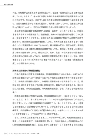 050 ライブラリー・リソース・ガイド 2015年 冬号
離島の情報環境
へは、市町村が送料を負担する条件において、宅配便・船便などによる図書の配送
をしている。たとえば、中ノ島に位置する海士町中央図書館は学校図書館向けの資
料も合わせて、年に2回、合計で1,200冊の本を島根県立図書館から配送で借り受
け、自館の資料と合わせて書架に配架し、利用者に提供している。図書館以外の施
設への貸出については、市町村の図書館から遠い施設を優先に行っている。
また島根県立図書館では遠隔地への貸出・返却サービスも行っており、同館の
本を県内市町村の図書館または読書施設、あるいは自治体窓口を通じて本の貸
出・返却をすることができる。返却された本は図書館が契約する民間宅急便で
搬送され、費用は県立図書館が負担している。市町村図書館を支援するという使
命のために予算措置がとられているのだ。貸出資料の配送・回収の頻度は週3回。
県立図書館から遠く離れた離島の図書館であっても、最短2日で希望した資料が
届く体制が整備されている。県内の大学、高専、高校、特別支援学校の図書館へ
の貸出資料の搬送も行っており、島根県立図書館の市町村支援については、同図
書館ウェブサイトの「県内市町村図書館への支援メニュー（図書館・読書施設専
用）」から手続きがとれる。
沖縄県立図書館の「移動図書館」
日本の最南端に位置する沖縄県は、図書館設置率が58％である。約40％の自
治体に図書館がないという状況下における沖縄県立図書館の市町村支援を見てい
こう。島根県立図書館と同じく、沖縄県立図書館でも一括貸出を行っている。冊
数は１回400冊までで本土での貸出期限は半年、離島では1年間である。貸出先
は公共図書館、市町村立図書館、市町村教育委員会、学校、文庫などの団体が対
象だ。
沖縄県立図書館が特徴的なのは、県立図書館の本30 ∼ 100冊を１セットにし
ている点だ。また、それぞれのセットにユニークな名前が付けられているため、
選びやすい。たとえば全年齢対応には情報モラル、ネットトラブル、ネット教育
などの書籍が入った「情報モラルセット」、小学生を中心とした子ども向けには自
由研究、自然体験などに対応する「夏休みセット」、一般向けにはリクエストが多
い「子育て支援セット」や「大活字セット」などがある。
さて、沖縄県立図書館でもっともユニークなサービスが、町村教育委員会と
連携した移動図書館だ。移動図書館と聞くと、改造を施した大型乗用車などに
5,000冊程度の書籍を積み、巡回しながら図書館サービスを提供するものが想起
 