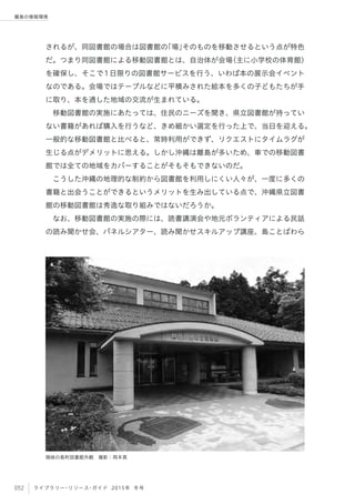 052 ライブラリー・リソース・ガイド 2015年 冬号
離島の情報環境
されるが、同図書館の場合は図書館の「場」そのものを移動させるという点が特色
だ。つまり同図書館による移動図書館とは、自治体が会場（主に小学校の体育館）
を確保し、そこで1日限りの図書館サービスを行う、いわば本の展示会イベント
なのである。会場ではテーブルなどに平積みされた絵本を多くの子どもたちが手
に取り、本を通した地域の交流が生まれている。
移動図書館の実施にあたっては、住民のニーズを聞き、県立図書館が持ってい
ない書籍があれば購入を行うなど、きめ細かい選定を行った上で、当日を迎える。
一般的な移動図書館と比べると、常時利用ができず、リクエストにタイムラグが
生じる点がデメリットに思える。しかし沖縄は離島が多いため、車での移動図書
館では全ての地域をカバーすることがそもそもできないのだ。
こうした沖縄の地理的な制約から図書館を利用しにくい人々が、一度に多くの
書籍と出会うことができるというメリットを生み出している点で、沖縄県立図書
館の移動図書館は秀逸な取り組みではないだろうか。
なお、移動図書館の実施の際には、読書講演会や地元ボランティアによる民話
の読み聞かせ会、パネルシアター、読み聞かせスキルアップ講座、島ことばわら
隠岐の島町図書館外観 撮影：岡本真
 