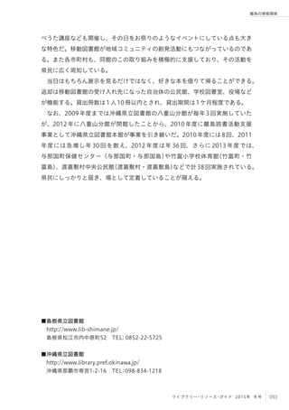 053ライブラリー・リソース・ガイド 2015年 冬号
離島の情報環境
べうた講座なども開催し、その日をお祭りのようなイベントにしている点も大き
な特色だ。移動図書館が地域コミュニティの創発活動にもつながっているのであ
る。また各市町村も、同館のこの取り組みを積極的に支援しており、その活動を
県民に広く周知している。
当日はもちろん展示を見るだけではなく、好きな本を借りて帰ることができる。
返却は移動図書館の受け入れ先になった自治体の公民館、学校図書室、役場など
が機能する。貸出冊数は1人10冊以内とされ、貸出期間は1ケ月程度である。
なお、2009年度までは沖縄県立図書館の八重山分館が毎年3回実施していた
が、2012年に八重山分館が閉館したことから、2010年度に離島読書活動支援
事業として沖縄県立図書館本館が事業を引き継いだ。2010年度には8回、2011
年度には急増し年 30 回を数え、2012 年度は年 36 回、さらに 2013 年度では、
与那国町保健センター（与那国町・与那国島）や竹富小学校体育館（竹富町・竹
富島）、渡嘉敷村中央公民館（渡嘉敷村・渡嘉敷島）などで計38回実施されている。
県民にしっかりと届き、場として定着していることが窺える。
■島根県立図書館 
 http://www.lib-shimane.jp/
 島根県松江市内中原町52 TEL: 0852-22-5725
■沖縄県立図書館
 http://www.library.pref.okinawa.jp/
 沖縄県那覇市寄宮1-2-16 TEL：098-834-1218
 
