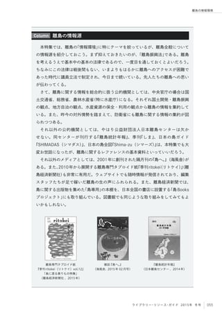 055ライブラリー・リソース・ガイド 2015年 冬号
離島の情報環境
本特集では、離島の「情報環境」に特にテーマを絞っているが、離島全般について
の情報源を紹介しておこう。まず抑えておきたいのが、「離島振興法」である。離島
を考えるうえで基本中の基本の法律であるので、一度目を通しておくとよいだろう。
ちなみにこの法律は戦後間もない、いまよりもはるかに離島へのアクセスが困難で
あった時代に議員立法で制定され、今日まで続いている。先人たちの離島への思い
が伝わってくる。
さて、離島に関する情報を総合的に扱う公的機関としては、中央官庁の場合は国
土交通省、総務省、農林水産省（特に水産庁）になる。それぞれ国土開発・離島振興
の観点、地方自治の観点、水産資源の保全・利用の観点から離島の情報を集約して
いる。また、昨今の対外情勢を踏まえて、防衛省にも離島に関する情報の集約が図
られつつある。
それ以外の公的機関としては、やはり公益財団法人日本離島センターは欠か
せない。同センターが刊行する『離島統計年報』、季刊『しま』、日本の島ガイド
『SHIMADAS（シマダス）』、日本の島全図『Shima-zu（シマーズ）』は、本特集でも大
変お世話になったが、離島に関するレファレンスの基本資料といっていいだろう。
それ以外のメディアとしては、2001年に創刊された隔月刊の『島へ。』（海風舎）が
ある。また、2010年から展開する離島専門タブロイド紙『季刊ritokei（リトケイ）』（離
島経済新聞社）も非常に有用だ。ウェブサイトでも随時情報が発信されており、編集
スタッフたちが足で稼いだ離島の生の声にふれられる。また、離島経済新聞では、
島に関する出版物を集めた「島専用」の本棚を、日本全国の書店に設置する「島Books
プロジェクト」にも取り組んでいる。図書館でも同じような取り組みをしてみてもよ
いかもしれない。
離島の情報源Column
離島専門タブロイド紙
『季刊ritokei（リトケイ）vol.12』
「島に渡る乗りもの特集」
（離島経済新聞社 、2015年）
雑誌『島へ。』
（海風舎、2015年 02月号）
『離島統計年報』
（日本離島センター 、2014年）
 