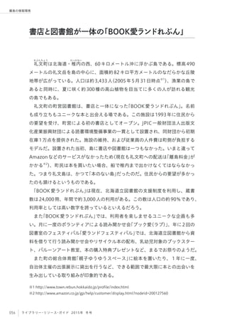 056 ライブラリー・リソース・ガイド 2015年 冬号
離島の情報環境
礼
れぶんちょう
文町は北海道・稚
わっかない
内の西、60キロメートル沖に浮かぶ島である。標高490
メートルの礼文岳を島の中心に、面積約82キロ平方メートルのなだらかな丘陵
地帯が広がっている。人口は約3,433人（2005年5月31日時点※1
）、漁業の島で
あると同時に、夏に咲く約300種の高山植物を目当てに多くの人が訪れる観光
の島でもある。
礼文町の町営図書館は、書店と一体になった「BOOK愛ランドれぶん」。名前
も成り立ちもユニークな本と出会える場である。この施設は1993年に住民から
の要望を受け、町営による初の書店としてオープン。JPIC一般財団法人出版文
化産業振興財団による読書環境整備事業の一貫として設置され、同財団から初期
在庫1万点を提供された。施設の維持、および従業員の人件費は町側が負担する
モデルだ。設置された当初、島に書店や図書館は一つもなかった。いまと違って
Amazonなどのサービスがなかったため（現在も礼文町への配送は「離島料金」が
かかる※2
）、町民は本を買いたい場合、船で稚内まで出かけなくてはならなかっ
た。つまり礼文島は、かつて「本のない島」だったのだ。住民からの要望が多かっ
たのも頷けるというものである。
「BOOK愛ランドれぶん」は現在、北海道立図書館の支援制度を利用し、蔵書
数は24,000冊、年間で約3,000人の利用がある。この数は人口の約90％であり、
利用率としては高い数字を誇っているといえるだろう。
また「BOOK愛ランドれぶん」では、利用者を楽しませるユニークな企画も多
い。月に一度のボランティアによる読み聞かせ会「ブック愛（ラブ）」、年に2回の
図書室のフェスティバル「愛ランドフェスティバル」では、北海道立図書館から資
料を借りて行う読み聞かせ会やリサイクル本の配布、乳幼児対象のブックスター
ト、バルーンアート教室、本の購入特典プレゼントなど、まるでお祭りのようだ。
また町の総合体育館「親子ゆうゆうスペース」に絵本を置いたり、１年に一度、
自治体主催の出張展示に貸出を行うなど、できる範囲で最大限に本との出会いを
生み出している取り組みが印象的である。
※1 http://www.town.rebun.hokkaido.jp/profile/index.html
※2 http://www.amazon.co.jp/gp/help/customer/display.html?nodeId=200127560
書店と図書館が一体の「BOOK愛ランドれぶん」
 