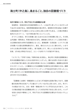 058 ライブラリー・リソース・ガイド 2015年 冬号
離島の情報環境
地方や僻地にこそ、町を下支えする図書館が必要
地域再生・地域活性化の先進的事例として、いま必ずと言っていいほど引っぱ
り出される島がある。島根県隠岐諸島の海士町だ。島根県の沖約60㎞に位置す
る隠岐諸島の中で2番目に小さな人口約2,300人の町でもある。この島の特徴は
島外からのIターン、つまり移住者が多いということだ。
かつてこの島は、存亡の危機に追い込まれるほどの財政難に陥った。その時、
山内道雄・現町長は、町長の給与を50％、課長級も30％カットし（2005年度に
は公務員の給与水準が全国最低となった）、産業振興・交流促進・人づくりに重
点を置いた大胆な政策転換を行い、島を、島の人たちとともに蘇らせた。いまで
はそんな海士町の姿勢に共感し、島で起業したり、新しい人生を求めた「よそ者、
若者、ばか者」が移住するなど、ユニークな町づくりが進行中である。
 
「人づくり」「子育ての島」「教育の島」を目指し、海士町に待望の図書館海士
町中央図書館が誕生したのは2009年のことだった。豊かな自然に包まれた温か
い木の内装が落ち着きと安心感を利用者に与えるこの図書館は、蔵書数8,000冊
からスタートした。この離島の小さな図書館が全国的な注目を集めたのは、蔵書
補充のための資金調達をクラウドファンディング「READYFOR?」で行ったこと
が切っ掛けだった（「島根県隠岐島の海士町中央図書館にみんなで本を贈ろう！」、
2014年1月23日達成）。
 
「図書館には資料・情報提供にとどまらず多面的な役割が潜んでおり、図書
館の充実が町の元気アップと魅力アップにつながると思います。また、町づく
りの視点でみても、文化・教育・情報は町づくりに不可欠なものであり、これ
らの拠点施設である図書館は町にとって大切な存在であると思います。ハンデ
を抱える地方や僻地にこそ、町を下支えする図書館が必要なのではないでしょ
うか」※1
 
海士町（中之島）、島まるごと、独自の図書館づくり
 