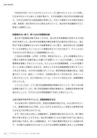 060 ライブラリー・リソース・ガイド 2015年 冬号
離島の情報環境
「READYFOR? 」サイトのプロジェクトページに書かれたメッセージに共感し
た日本中の人々から続々と支援が集まり、その支援額は100万円の目標額を越
え、124万5,000円もの資金調達が実現した。そのうち関東からの支援が全体の
5割、島根県・海士町内からは2割を占めたという。海士町中央図書館がさらに
前進した瞬間だった。
 
図書館のない島で、島ぐるみの図書館活動
海士町で図書館活動が始まったのは、海士町中央図書館が完成する 3 年前、
2007年頃だった。海士町中央図書館の磯谷奈緒子氏の著述を引用すると、海士
町は「予算も図書館もないなかで読書環境をいかに整え、島民の皆さまに図書館
サービスを提供していくか」という課題を抱えていたのである※2
。そうしたなか
で生まれたのが「島まるごと図書館構想」だった。
この試みは保育園・小学校・中学校・高校を中心とし、さらに船着場などの人
が集まる場所を「図書分館」と位置づけ「図書コーナー」などを設置し、小さな読
書環境を整備してゆくというもの。そうした小さな図書館機能、いわば「図書ス
ポット」を島に分散的に点在させ、全体として大きな図書館機能を果たそうとい
う考え方である。それぞれの図書スポットには、数百冊程度の蔵書がある。各図
書スポットには、貸出ノートがあり、利用者は借りたい本があれば、そのノート
に記入することで、自ら手続きをしている。リクエスト対応などは、図書館職員
が行っている。
こうしたいわば、ソフト面での図書館環境が整備されたことで、徐々に本の貸
出冊数も増えていった。特に学校図書館の環境が整備され、図書館活用教育が推
進されたことで、子どもたちの年間読書量が10倍にも増えたという。
人のつながりをデザインして、図書館機能を生む
そんな海士町に2009年10月、待望の図書館が誕生する。広さ200平方メー
トル、蔵書収容能力は2万冊。小さいながらも海士町らしい地域との連帯感を感
じさせる工夫が凝らされている。
まず、窓から見える美しい田園風景だ。図書館の脇を流れる川には、時に鴨の
親子の姿も見ることができる。海士町は離島でいながら豊かな地下水に恵まれ、
稲作が盛んである。美しい田園風景は、そこで島の農業が営まれている証拠であ
り、その豊かな風景を分かち合うことができる瞬間が図書館にあることは有意義
 