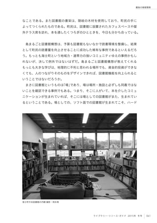 061ライブラリー・リソース・ガイド 2015年 冬号
離島の情報環境
なことである。また図書館の書架は、隠岐の木材を使用しており、町民の手に
よってつくられたものである。町民は、図書館に設置されたカフェスペースや屋
外テラス席を訪れ、本を通したくつろぎのひとときを、今日も分かち合っている。
 
島まるごと図書館構想は、予算も図書館もないなかで読書環境を整備し、結果
として町民の読書量を向上させることに成功した稀有な事例であるといえるだろ
う。もっとも海士町という地域力・連帯力の強いコミュニティゆえの事例かもし
れないが、決して例外ではないはずだ。島まるごと図書館構想が教えてくれる
もっとも大きな学びは、地理的に不利と思われる場所でも、資金的投資ができな
くても、人のつながりそのものをデザインできれば、図書館機能を向上られると
いうことではないだろうか。
まさに図書館というものは「場」であり、場は場所・施設と必ずしも同義ではな
いことを確認できる事例でもある。つまり、そこに人がいて、本を介したコミュ
ニケーションが生まれていれば、そこには場としての図書館がまた、生まれてい
るということである。場としての、ソフト面での図書館が生まれてこそ、ハード
海士町中央図書館の内観 撮影：岡本真
 