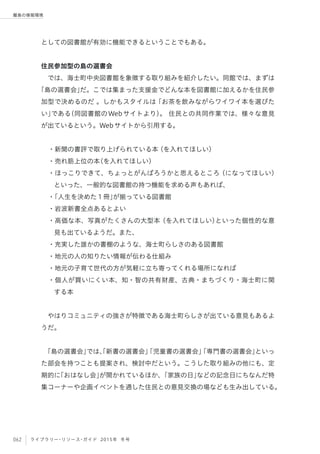 062 ライブラリー・リソース・ガイド 2015年 冬号
離島の情報環境
としての図書館が有効に機能できるということでもある。
住民参加型の島の選書会
では、海士町中央図書館を象徴する取り組みを紹介したい。同館では、まずは
「島の選書会」だ。こでは集まった支援金でどんな本を図書館に加えるかを住民参
加型で決めるのだ 。しかもスタイルは「お茶を飲みながらワイワイ本を選びた
い」である（同図書館のWebサイトより）。 住民との共同作業では、様々な意見
が出ているという。Webサイトから引用する。
 
・新聞の書評で取り上げられている本（を入れてほしい）
・売れ筋上位の本（を入れてほしい）
・ほっこりできて、ちょっとがんばろうかと思えるところ（になってほしい）
といった、一般的な図書館の持つ機能を求める声もあれば、
・「人生を決めた１冊」が揃っている図書館
・岩波新書全点あるとよい
・高価な本、写真がたくさんの大型本（を入れてほしい）といった個性的な意
見も出ているようだ。また、
・充実した誰かの書棚のような、海士町らしさのある図書館
・地元の人の知りたい情報が伝わる仕組み
・地元の子育て世代の方が気軽に立ち寄ってくれる場所になれば
・個人が買いにくい本、知・智の共有財産、古典・まちづくり・海士町に関
する本
 やはりコミュニティの強さが特徴である海士町らしさが出ている意見もあるよ
うだ。
「島の選書会」では、「新書の選書会」「児童書の選書会」「専門書の選書会」といっ
た部会を持つことも提案され、検討中だという。こうした取り組みの他にも、定
期的に「おはなし会」が開かれているほか、「家族の日」などの記念日にちなんだ特
集コーナーや企画イベントを通した住民との意見交換の場なども生み出している。
 