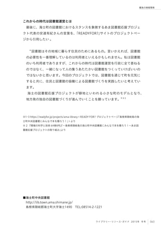 063ライブラリー・リソース・ガイド 2015年 冬号
離島の情報環境
これからの時代は図書館運営とは
最後に、海士町の図書館におけるスタンスを象徴するあま図書館応援プロジェ
クト代表の安達有紀さんの言葉を、「READYFOR?」サイトのプロジェクトペー
ジから引用したい 。
 
図書館はその地域に暮らす住民のためにあるもの。言いかえれば、図書館
の必要性を一番理解しているのは利用者といえるかもしれません。私は図書館
のいち利用者でありますが、これからの時代は図書館運営を行政に全て委ねる
のではなく、一緒になって人の集うあたたかい図書館をつくっていけばいいの
ではないかと思います。今回のプロジェクトでは、図書館を通じて町を元気に
すると共に、住民と図書館の協働による図書館づくりを実践したいと考えてい
ます。
海士の図書館応援プロジェクトが僻地といわれる小さな町のモデルとなり、
地方発の独自の図書館づくりが進んでいくことを願っています。 ※3
※1・3 https://readyfor.jp/projects/ama-library＜READY FOR? プロジェクトページ「島根県隠岐島の海
士町中央図書館にみんなで本を贈ろう！」＞より
※ 2 『情報の科学と技術 64巻8号』「∼島根県隠岐島の海士町中央図書館にみんなで本を贈ろう！∼あま図
書館応援プロジェクトの取り組み」より
■海士町中央図書館
 http://lib.town.ama.shimane.jp/
 島根県隠岐郡海士町大字海士1490 TEL:08514-2-1221
 