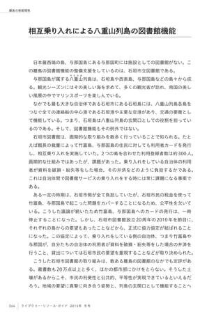 064 ライブラリー・リソース・ガイド 2015年 冬号
離島の情報環境
日本最西端の島、与那国島にある与那国町には施設としての図書館がない。こ
の離島の図書館機能の整備支援をしているのは、石垣市立図書館である。
与那国島が属する八
や え や ま
重山列島は、石垣島や西表島、与那国島などの島々から成
る。観光シーズンにはその美しい海を求めて、多くの観光客が訪れ、南国の美し
い風景の中でマリンスポーツを楽しんでいる。
なかでも最も大きな自治体である石垣市にある石垣島には、八重山列島各島を
つなぐ全ての連絡船の中心港である石垣港や主要な空港があり、交通の要衝とし
て機能している。つまり、石垣島は八重山列島の玄関口としての役割を担ってい
るのである。そして、図書館機能もその例外ではない。
石垣市図書館は、画期的な取り組みを数多く行っていることで知られる。たと
えば館長の裁量によって竹富島、与那国島の住民に対しても利用者カードを発行
し、相互乗り入れを実施していた。2つの島を合わせた利用登録者数は約300人。
画期的な仕組みではあったが、課題があった。乗り入れをしている自治体の利用
者が資料を破損・紛失等をした場合、その弁済をどのように負担するかである。
これは自治体間で図書館サービスの乗り入れをする時には常に課題になる事案で
ある。
ある一定の時期は、石垣市側が全て負担していたが、石垣市民の税金を使って
竹富島、与那国島で起こった問題をカバーすることになるため、公平性を欠いて
いる。こうした議論が続いたため竹富島、与那国島へのカードの発行は、一時
停止することになった。しかし、石垣市図書館設立20周年の2010年を節目に、
それぞれの島からの要望もあったことなどから、正式に協力協定が結ばれること
になった。この協定によって、乗り入れをしている側の自治体、つまり竹富島や
与那国が、自分たちの自治体の利用者が資料を破損・紛失等をした場合の弁済を
行うこと、貸出については石垣市民の要望を重視することなどが取り決められた。
こうした石垣市図書館の取り組みは、数ある離島の図書館のなかでも定評があ
る。蔵書数も20万点以上と多く、ほかの都市部にひけをとらない。そうした土
壌があるからこそ、市民の利便性と公共的、平等性が実現できているといえるだ
ろう。地域の要望に真摯に向き合う姿勢と、列島の玄関口として機能することへ
相互乗り入れによる八重山列島の図書館機能
 