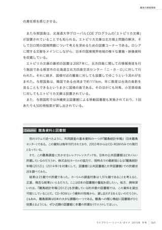 065ライブラリー・リソース・ガイド 2015年 冬号
離島の情報環境
の責任感を感じさせる。
また与那国島は、北海道大学グローバルCOEプログラムの「エトピリカ文庫」
が設置されていることでも知られる。エトピリカ文庫は北方領土問題の解決、そ
して日ロ間の国境問題について考えを深めるための図書コーナーである。ロシア
に関する文献をメインにしながら、日本の国境境界地域の様々な書籍・映像資料
を収蔵している。
エトピリカ文庫の最初の設置は2007年に、北方四島に関しての情報発信を行
う施設である根室市の北海道立北方四島交流センター「ニ・ホ・ロ」に対して行
われた。それに続き、国境付近の離島に対しても設置してゆこうという流れが生
まれた。与那国島は、隣国である台湾まで約111km、年に数度は台湾の島影を
見ることもできるというまさに国境の島である。そのほかにも対馬、小笠原母島
に対してもエトピリカ文庫は設置されている。
また、与那国町では沖縄県立図書館による移動図書館も実施されており、1回
あたり4,500冊程度が貸し出されている。
別のコラムで述べたように、利用調査の基本資料の一つが『離島統計年報』（日本離島
センター）である。この資料は毎年刊行されており、2003年からはCD-ROMのみでの発行
となっている。
さて、この離島調査に欠かせないレファレンスブックを、日本の公共図書館はどれくらい
所蔵しているのだろうか。株式会社カーリルの協力で、現時点での最新版となる『離島統計
年報〈2012〉』（2014年）を対象にして、図書館（公共図書館と大学図書館）での所蔵状
況を調べてみた。
結果は25館での所蔵であった。カーリルの調査対象は1,976館であることを考えると、
正直、残念な結果といえるだろう。ここは日本の図書館の奮起を促したい。他方、興味深
いのは、『離島統計年報〈2012〉』を所蔵している約半数の図書館では、この資料を貸出
可能にしていることだ。CD-ROMという資料の性格から、貸し出さざるをえないのだろうか。
ともあれ、離島振興は日本の大きな課題の一つである。離島への関心喚起に図書館がひと
役買えるようにも、ぜひ近隣の図書館に本書の所蔵をリクエストしてほしい。
離島資料と図書館Column
 