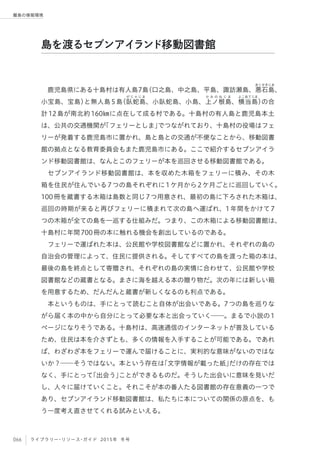 066 ライブラリー・リソース・ガイド 2015年 冬号
離島の情報環境
鹿児島県にある十島村は有人島7島（口之島、中之島、平島、諏訪瀬島、悪
あくせきじま
石島、
小宝島、宝島）と無人島5島（臥
が じ ゃ じ ま
蛇島、小臥蛇島、小島、上
か み の ね じ ま
ノ根島、横
よこあてじま
当島）の合
計12島が南北約160㎞に点在して成る村である。十島村の有人島と鹿児島本土
は、公共の交通機関が「フェリーとしま」でつながれており、十島村の役場はフェ
リーが発着する鹿児島市に置かれ、島と島との交通が不便なことから、移動図書
館の拠点となる教育委員会もまた鹿児島市にある。ここで紹介するセブンアイラ
ンド移動図書館は、なんとこのフェリーが本を巡回させる移動図書館である。
セブンアイランド移動図書館は、本を収めた木箱をフェリーに積み、その木
箱を住民が住んでいる7つの島それぞれに1ケ月から2ケ月ごとに巡回していく。
100冊を蔵書する木箱は島数と同じ7つ用意され、最初の島に下ろされた木箱は、
巡回の時期が来ると再びフェリーに積まれて次の島へ運ばれ、1年間をかけて7
つの木箱が全ての島を一巡する仕組みだ。つまり、この木箱による移動図書館は、
十島村に年間700冊の本に触れる機会を創出しているのである。
フェリーで運ばれた本は、公民館や学校図書館などに置かれ、それぞれの島の
自治会の管理によって、住民に提供される。そしてすべての島を渡った箱の本は、
最後の島を終点として寄贈され、それぞれの島の実情に合わせて、公民館や学校
図書館などの蔵書となる。まさに海を越える本の贈り物だ。次の年には新しい箱
を用意するため、だんだんと蔵書が新しくなるのも利点である。
本というものは、手にとって読むこと自体が出会いである。7つの島を巡りな
がら届く本の中から自分にとって必要な本と出会っていく──。まるで小説の1
ページになりそうである。十島村は、高速通信のインターネットが普及している
ため、住民は本を介さずとも、多くの情報を入手することが可能である。であれ
ば、わざわざ本をフェリーで運んで届けることに、実利的な意味がないのではな
いか？──そうではない。本という存在は「文字情報が載った紙」だけの存在では
なく、手にとって「出会う」ことができるものだ。そうした出会いに意味を見いだ
し、人々に届けていくこと。それこそが本の番人たる図書館の存在意義の一つで
あり、セブンアイランド移動図書館は、私たちに本についての関係の原点を、も
う一度考え直させてくれる試みといえる。
島を渡るセブンアイランド移動図書館
 