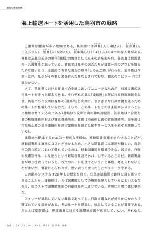 068 ライブラリー・リソース・ガイド 2015年 冬号
離島の情報環境
三重県は離島が多い地域である。鳥羽市には神
かみしま
島（人口402人）、答
と う し じ ま
志島（人
口2,379人）、菅
すがしま
島（人口689人）、坂
さ か て じ ま
手島（人口：423人）の4つの有人島がある。
神島は三島由紀夫の著作『潮騒』の舞台としてもその名を知られ、答志島は戦国武
将・九
く き よ し た か
鬼嘉隆が眠っている。菅島では島中の海女たちが雌雄一対のアワビを獲る
ために競い合う、全国的に有名な海女の祭り「しろんご祭」が行われ、坂手島は作
家・江戸川乱歩がその妻と愛を育んだ島だとされており、観光のエピソードには
事欠かない 。
さて、三重県における離島への支援においてユニークなものが、行政文書の送
付ルートを使った配本である。それぞれの島に「連絡所」と呼ばれる行政施設をお
き、鳥羽市の市役所は各島の「連絡所」との間に、さまざまな行政文書を送るため
のルートが整備しているのだ。そして、このルートをそのまま配本システムとし
て機能させているのである（神島は市役所と島の神島連絡所、答志島は市役所と
島の桃取連絡所および答志連絡所を、菅島は市役所と島の菅島連絡所、坂手島は
市役所と島の坂手連絡所を結ぶ定期便を通じた配本サービスをそれぞれ実施して
いる）。
遠隔地へ配本するための一般的な手段は、移動図書館車を走らせることだが、
移動図書館は維持にコストが掛かるため、小さな図書館には運用が難しい。鳥羽
市の取り組みにおいて優れている点は、移動図書館を整備できない弱点を、行政
の文書送付ルートを使うという斬新な発送でカバーしているところだ。教育委員
会が取り仕切っていると、役所のルートを使うということ事態、考えられないこ
とが多いが、慣習にとらわれず、思い切って使ったことがユニークである。
この配本システムは20年もの歴史を持ち、住民は連絡所で資料を貸し借りで
きることから、連絡所はいわば図書館としての機能を果たしているともいえるだ
ろう。低コストで図書館機能の利便性を向上させている、非常に示唆に富む事例
だ。
フェリーが就航していない離島であっても、行政文書などが何らかのかたちで
運ばれている場合がある。そのルートを見直し、検討してみることが重要である。
たとえば東京都は、伊豆諸島に対する遠隔地支援が充実していない。それゆえ、
海上輸送ルートを活用した鳥羽市の戦略
 