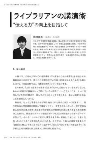 006 ライブラリー・リソース・ガイド 2015年 冬号
ライブラリアンの講演術  伝える力 の向上を目指して
本稿では、公共や大学などの各図書館で「利用者のための講習会」を担当される
職員の方々に向けて、限られた時間の中でより良く内容を伝えるための「心構え
とコツ」、「内容の作り方」、「講習の実例」について紹介する。 
とりわけ、「人前で話すのが苦手だ」とか「ちゃんと伝わっている気がしない」、
あるいは「相手が興味をもって聴いているか不安だ」という方々にこそ、大いに活
用していただき「聴き手・話し手どちらにとっても実り多く、楽しい講習」となる
ことを目的としている。
筆者は、ちょうど電子化の波が押し寄せていた時代（2001 ∼ 2008年）に、理
工学系の大学図書館に勤務して情報リテラシー教育を担当していた。理工学部の
新入生向けの導入教育（高校までの学習を大学教育に円滑に導入するための教育
のこと）から、研究室のテーマで個別デザインした大学院生向けのオーダーメイ
ド型まで、それぞれレベルに応じた講習会を企画・実施してきたが、上手く伝
わったこともあれば失敗したこともある。ここでは、それらの経験を踏まえて
「講習の心構え7ケ条」（どのように話すか）、「伝えるべき7ケ条」（何を話すか）、「大
学新入生向け講習の誌上実演」の3章を順に紹介する。
ライブラリアンの講演術
“伝える力”の向上を目指して
中央大学 学事部学事課 副課長。青山学院大学Ⅱ部文学部英米文学科
卒業。在学中は学生雇員として４年間大学図書館に勤務。中央大学の
理工学部図書館では７年間、電子図書館化と学術情報リテラシー教育
を担当。働きながら東京大学の大学院教育学研究科（大学経営・政策
コース）修士課程を修了し、現在は社会人や一般市民も対象として「学
術情報リテラシー教育による知的生産力・企画立案力の向上」を目指
し、研究と実践を続けている。
1. はじめに
梅澤貴典（うめざわ・たかのり）
 